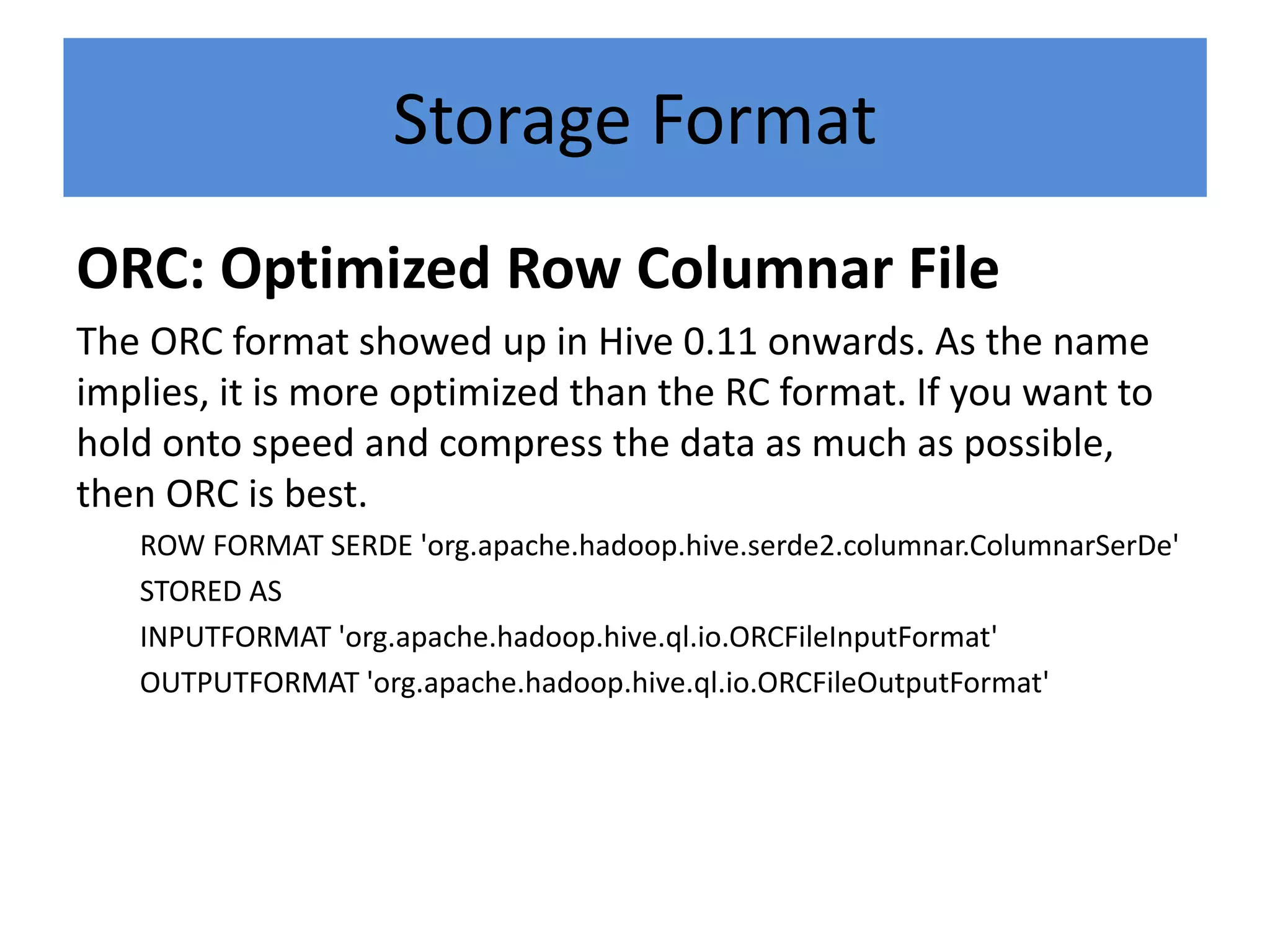 Storage Format
ORC: Optimized Row Columnar File
The ORC format showed up in Hive 0.11 onwards. As the name
implies, it is more optimized than the RC format. If you want to
hold onto speed and compress the data as much as possible,
then ORC is best.
ROW FORMAT SERDE 'org.apache.hadoop.hive.serde2.columnar.ColumnarSerDe'
STORED AS
INPUTFORMAT 'org.apache.hadoop.hive.ql.io.ORCFileInputFormat'
OUTPUTFORMAT 'org.apache.hadoop.hive.ql.io.ORCFileOutputFormat'
 