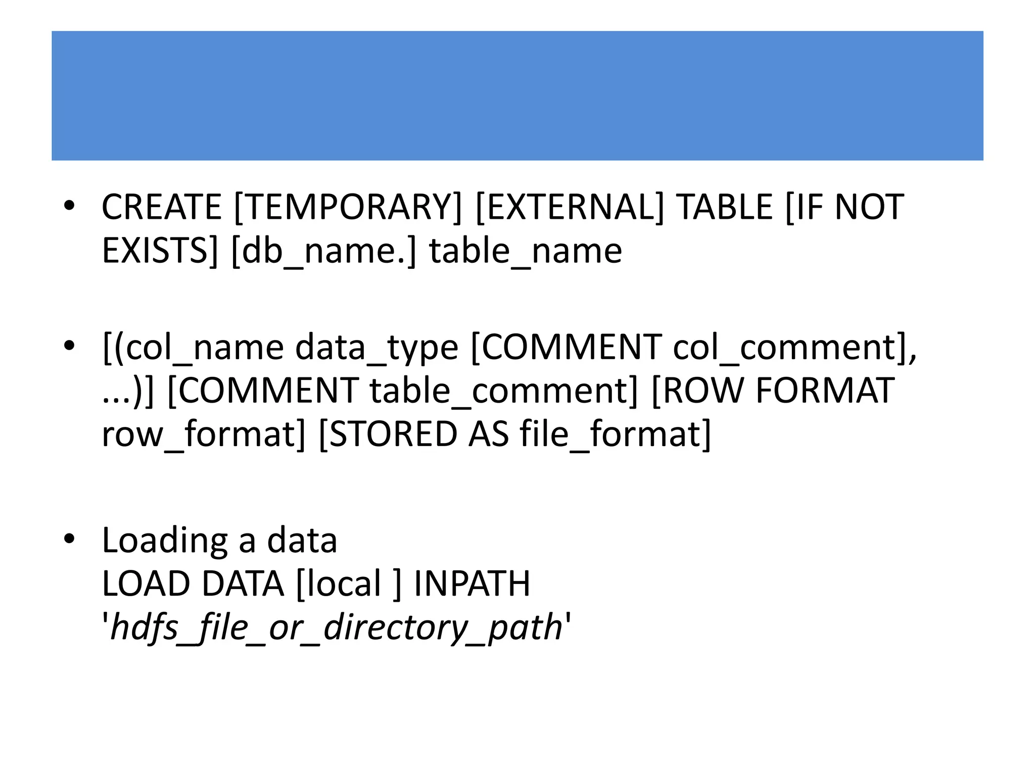 • CREATE [TEMPORARY] [EXTERNAL] TABLE [IF NOT
EXISTS] [db_name.] table_name
• [(col_name data_type [COMMENT col_comment],
...)] [COMMENT table_comment] [ROW FORMAT
row_format] [STORED AS file_format]
• Loading a data
LOAD DATA [local ] INPATH
'hdfs_file_or_directory_path'
 