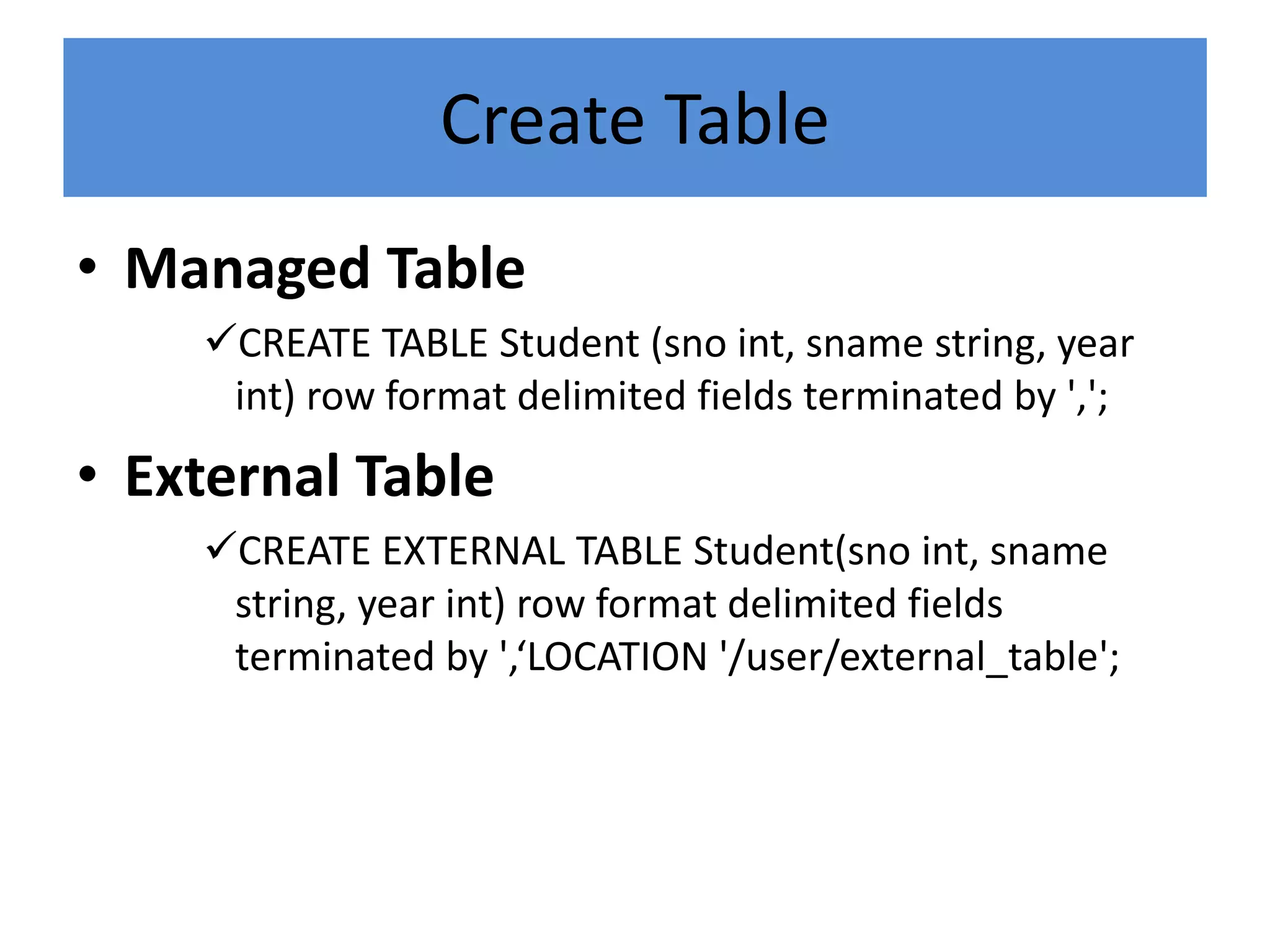 Create Table
• Managed Table
CREATE TABLE Student (sno int, sname string, year
int) row format delimited fields terminated by ',';
• External Table
CREATE EXTERNAL TABLE Student(sno int, sname
string, year int) row format delimited fields
terminated by ',‘LOCATION '/user/external_table';
 
