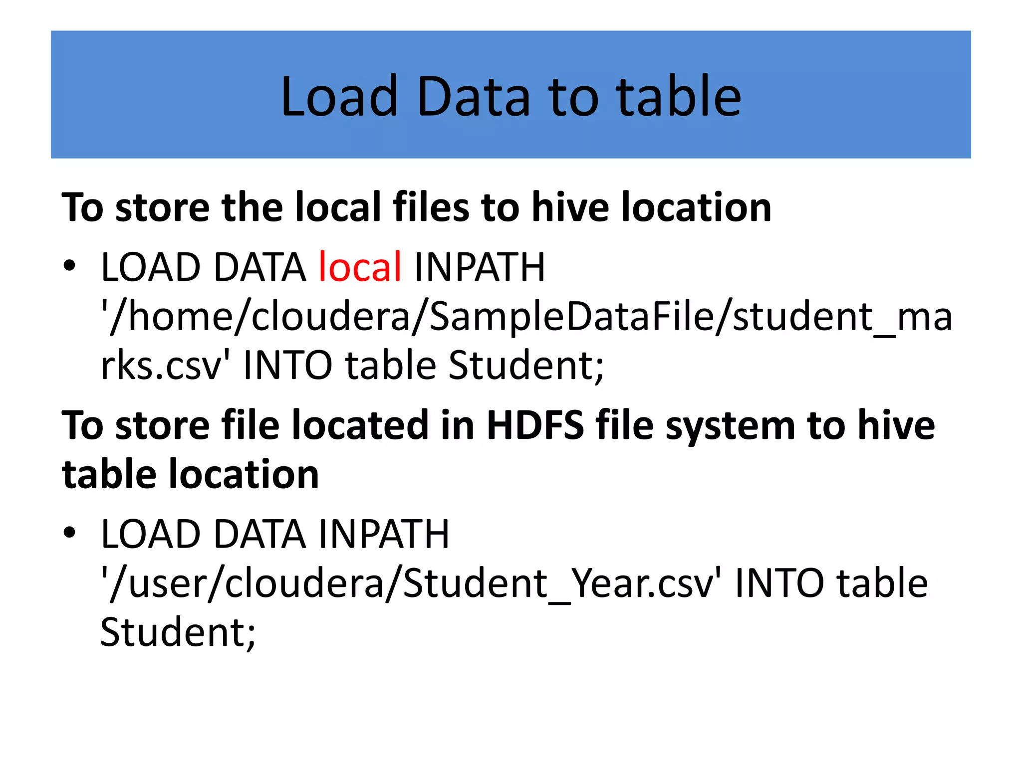 Load Data to table
To store the local files to hive location
• LOAD DATA local INPATH
'/home/cloudera/SampleDataFile/student_ma
rks.csv' INTO table Student;
To store file located in HDFS file system to hive
table location
• LOAD DATA INPATH
'/user/cloudera/Student_Year.csv' INTO table
Student;
 