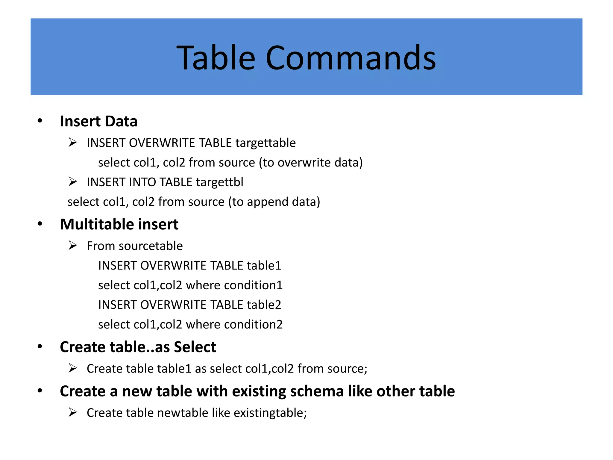 Table Commands
• Insert Data
 INSERT OVERWRITE TABLE targettable
select col1, col2 from source (to overwrite data)
 INSERT INTO TABLE targettbl
select col1, col2 from source (to append data)
• Multitable insert
 From sourcetable
INSERT OVERWRITE TABLE table1
select col1,col2 where condition1
INSERT OVERWRITE TABLE table2
select col1,col2 where condition2
• Create table..as Select
 Create table table1 as select col1,col2 from source;
• Create a new table with existing schema like other table
 Create table newtable like existingtable;
 