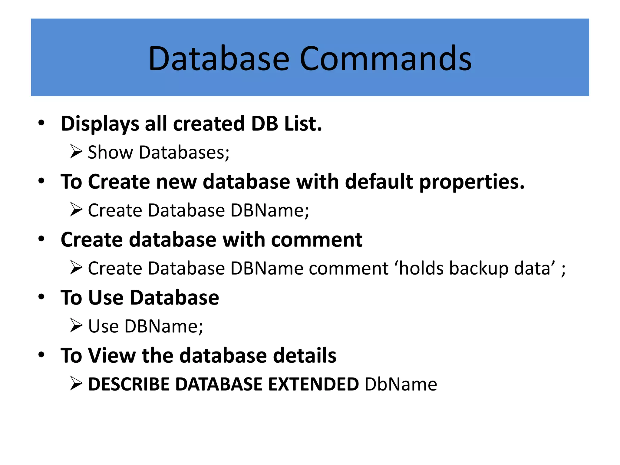 Database Commands
• Displays all created DB List.
Show Databases;
• To Create new database with default properties.
Create Database DBName;
• Create database with comment
Create Database DBName comment ‘holds backup data’ ;
• To Use Database
Use DBName;
• To View the database details
DESCRIBE DATABASE EXTENDED DbName
 