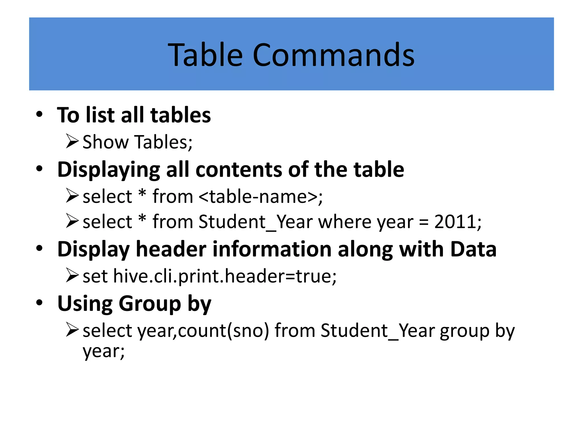 Table Commands
• To list all tables
Show Tables;
• Displaying all contents of the table
select * from <table-name>;
select * from Student_Year where year = 2011;
• Display header information along with Data
set hive.cli.print.header=true;
• Using Group by
select year,count(sno) from Student_Year group by
year;
 