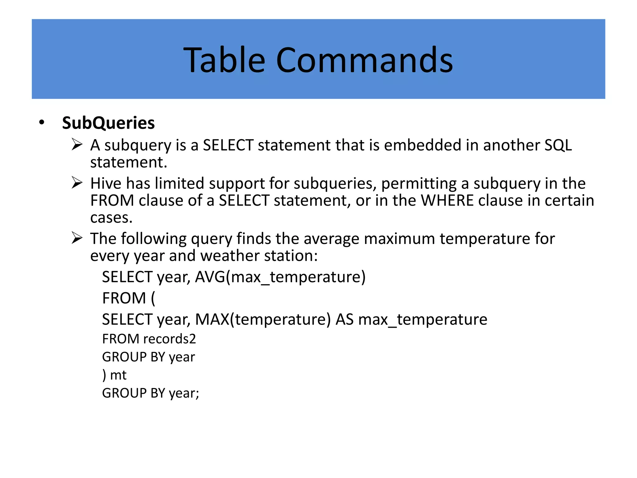 Table Commands
• SubQueries
 A subquery is a SELECT statement that is embedded in another SQL
statement.
 Hive has limited support for subqueries, permitting a subquery in the
FROM clause of a SELECT statement, or in the WHERE clause in certain
cases.
 The following query finds the average maximum temperature for
every year and weather station:
SELECT year, AVG(max_temperature)
FROM (
SELECT year, MAX(temperature) AS max_temperature
FROM records2
GROUP BY year
) mt
GROUP BY year;
 