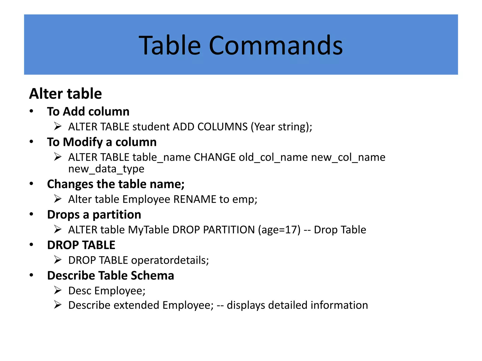 Table Commands
Alter table
• To Add column
 ALTER TABLE student ADD COLUMNS (Year string);
• To Modify a column
 ALTER TABLE table_name CHANGE old_col_name new_col_name
new_data_type
• Changes the table name;
 Alter table Employee RENAME to emp;
• Drops a partition
 ALTER table MyTable DROP PARTITION (age=17) -- Drop Table
• DROP TABLE
 DROP TABLE operatordetails;
• Describe Table Schema
 Desc Employee;
 Describe extended Employee; -- displays detailed information
 