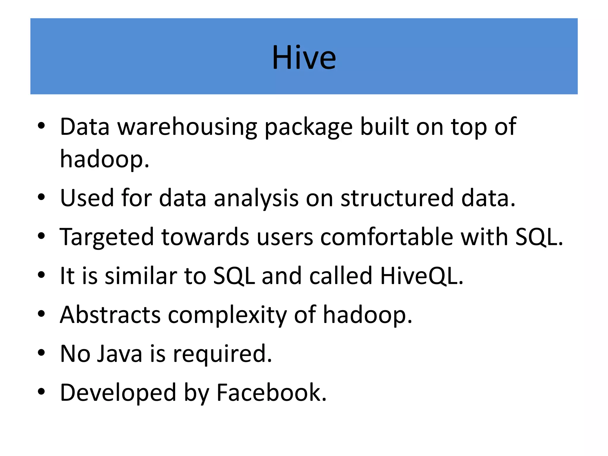 Hive
• Data warehousing package built on top of
hadoop.
• Used for data analysis on structured data.
• Targeted towards users comfortable with SQL.
• It is similar to SQL and called HiveQL.
• Abstracts complexity of hadoop.
• No Java is required.
• Developed by Facebook.
 