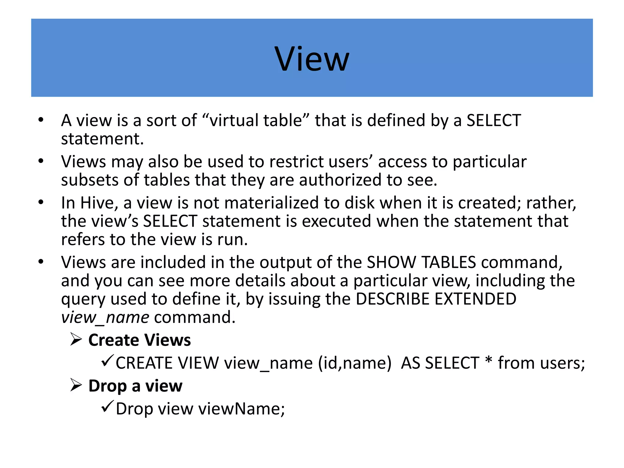 View
• A view is a sort of “virtual table” that is defined by a SELECT
statement.
• Views may also be used to restrict users’ access to particular
subsets of tables that they are authorized to see.
• In Hive, a view is not materialized to disk when it is created; rather,
the view’s SELECT statement is executed when the statement that
refers to the view is run.
• Views are included in the output of the SHOW TABLES command,
and you can see more details about a particular view, including the
query used to define it, by issuing the DESCRIBE EXTENDED
view_name command.
 Create Views
CREATE VIEW view_name (id,name) AS SELECT * from users;
 Drop a view
Drop view viewName;
 