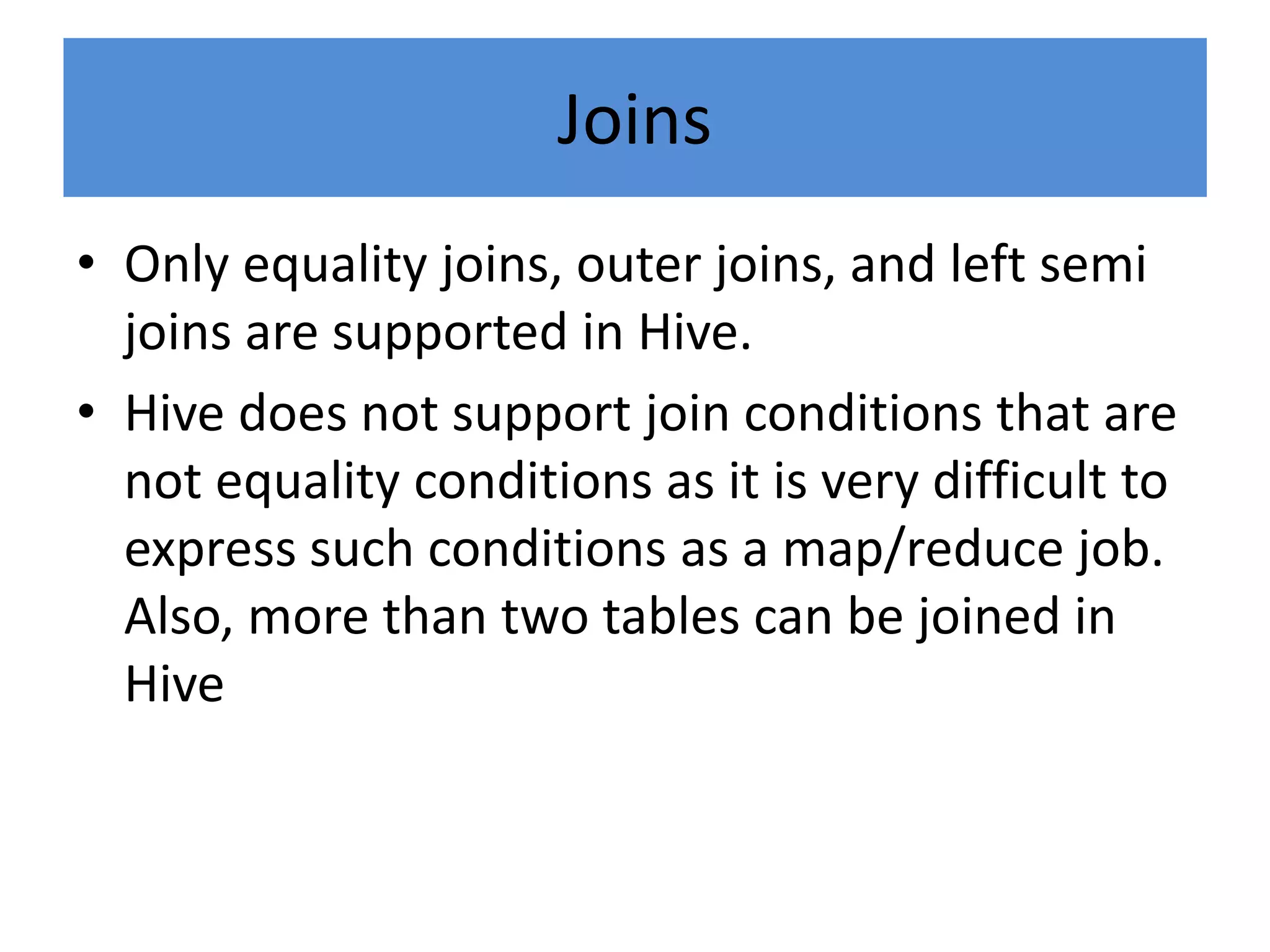 Joins
• Only equality joins, outer joins, and left semi
joins are supported in Hive.
• Hive does not support join conditions that are
not equality conditions as it is very difficult to
express such conditions as a map/reduce job.
Also, more than two tables can be joined in
Hive
 