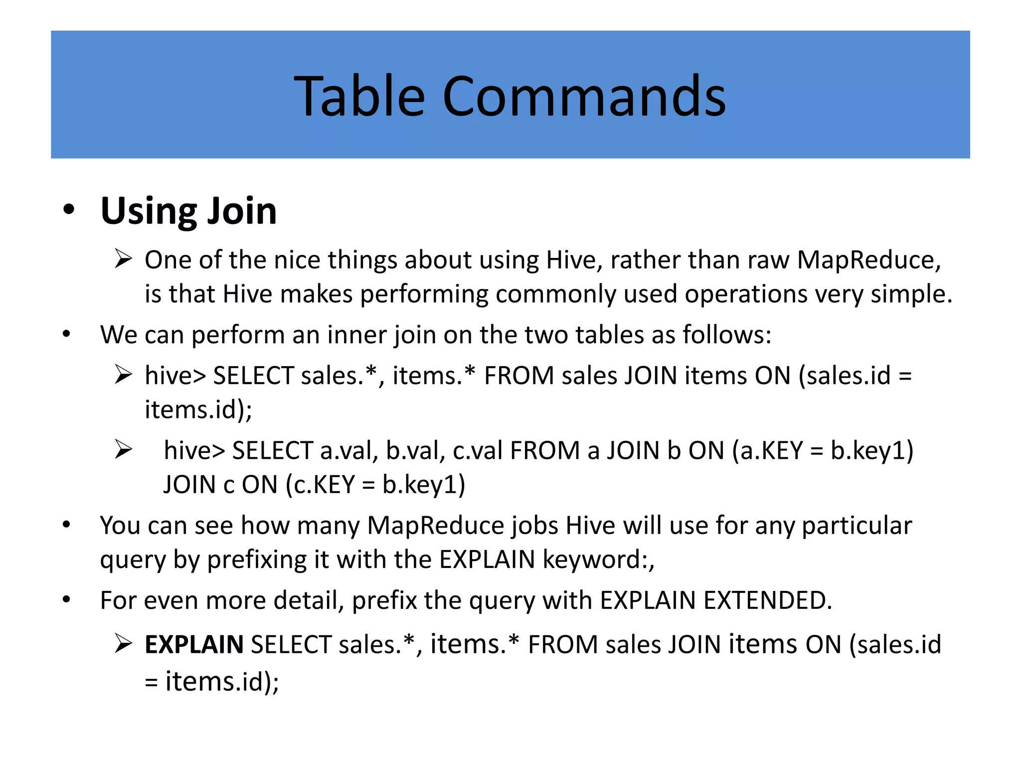 Table Commands
• Using Join
 One of the nice things about using Hive, rather than raw MapReduce,
is that Hive makes performing commonly used operations very simple.
• We can perform an inner join on the two tables as follows:
 hive> SELECT sales.*, items.* FROM sales JOIN items ON (sales.id =
items.id);
 hive> SELECT a.val, b.val, c.val FROM a JOIN b ON (a.KEY = b.key1)
JOIN c ON (c.KEY = b.key1)
• You can see how many MapReduce jobs Hive will use for any particular
query by prefixing it with the EXPLAIN keyword:,
• For even more detail, prefix the query with EXPLAIN EXTENDED.
 EXPLAIN SELECT sales.*, items.* FROM sales JOIN items ON (sales.id
= items.id);
 