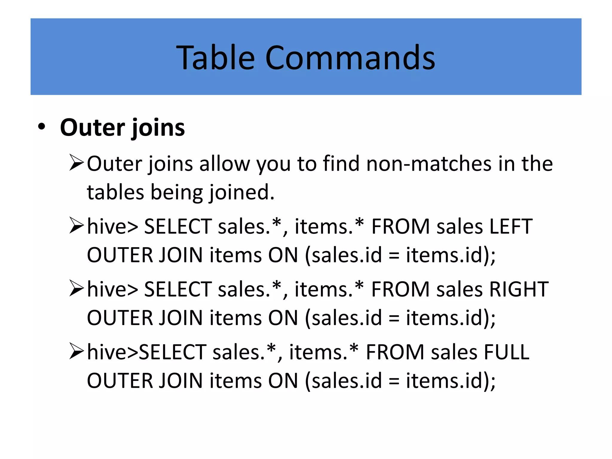 • Outer joins
Outer joins allow you to find non-matches in the
tables being joined.
hive> SELECT sales.*, items.* FROM sales LEFT
OUTER JOIN items ON (sales.id = items.id);
hive> SELECT sales.*, items.* FROM sales RIGHT
OUTER JOIN items ON (sales.id = items.id);
hive>SELECT sales.*, items.* FROM sales FULL
OUTER JOIN items ON (sales.id = items.id);
Table Commands
 