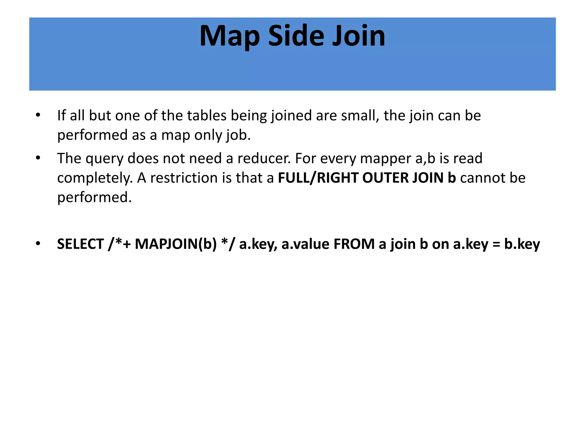 Map Side Join
• If all but one of the tables being joined are small, the join can be
performed as a map only job.
• The query does not need a reducer. For every mapper a,b is read
completely. A restriction is that a FULL/RIGHT OUTER JOIN b cannot be
performed.
• SELECT /*+ MAPJOIN(b) */ a.key, a.value FROM a join b on a.key = b.key
 