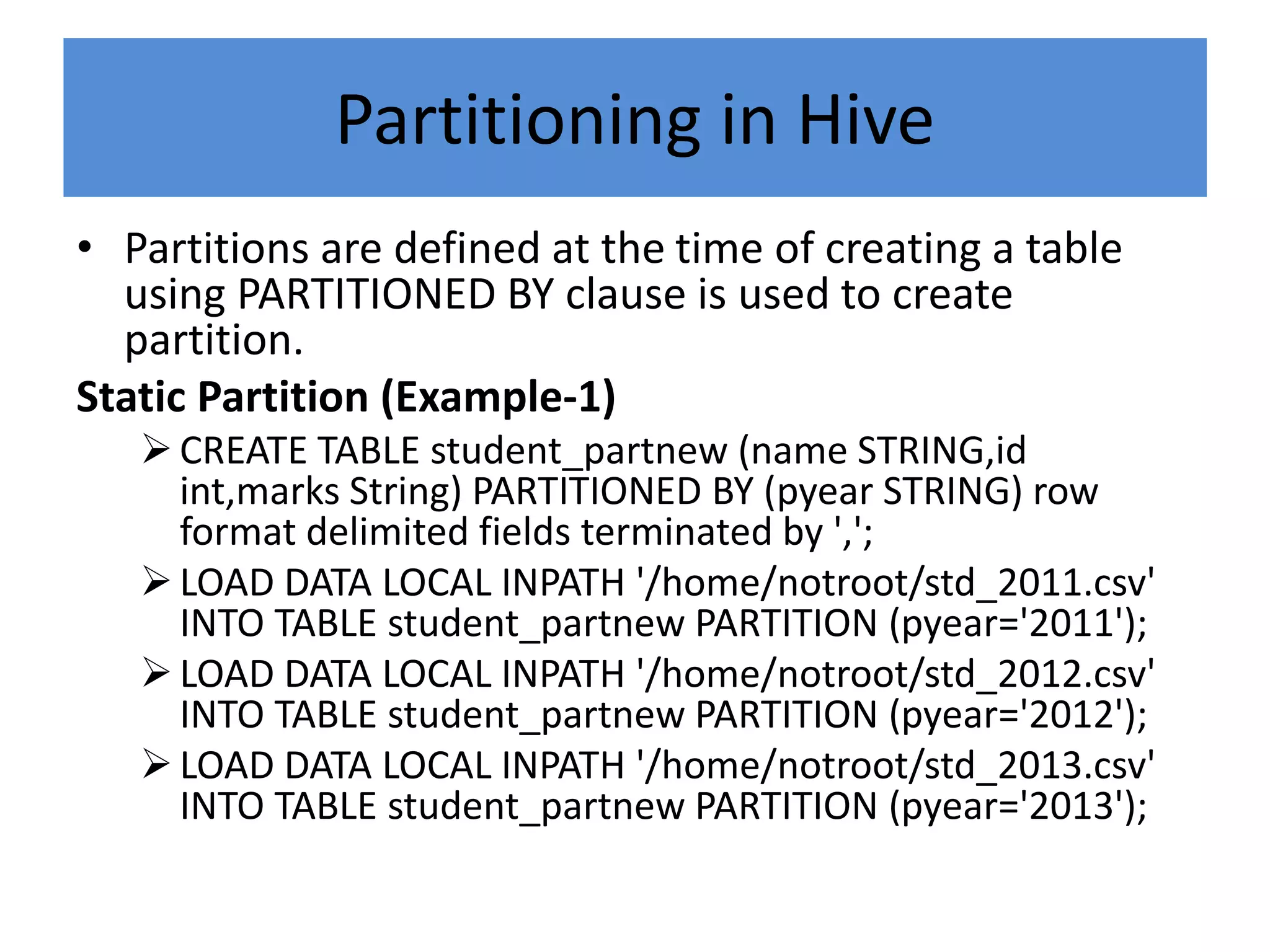 Partitioning in Hive
• Partitions are defined at the time of creating a table
using PARTITIONED BY clause is used to create
partition.
Static Partition (Example-1)
CREATE TABLE student_partnew (name STRING,id
int,marks String) PARTITIONED BY (pyear STRING) row
format delimited fields terminated by ',';
LOAD DATA LOCAL INPATH '/home/notroot/std_2011.csv'
INTO TABLE student_partnew PARTITION (pyear='2011');
LOAD DATA LOCAL INPATH '/home/notroot/std_2012.csv'
INTO TABLE student_partnew PARTITION (pyear='2012');
LOAD DATA LOCAL INPATH '/home/notroot/std_2013.csv'
INTO TABLE student_partnew PARTITION (pyear='2013');
 