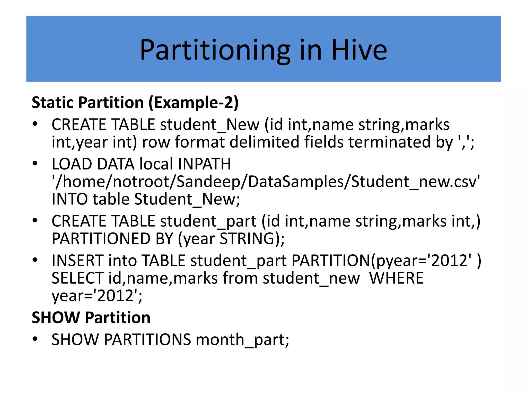 Partitioning in Hive
Static Partition (Example-2)
• CREATE TABLE student_New (id int,name string,marks
int,year int) row format delimited fields terminated by ',';
• LOAD DATA local INPATH
'/home/notroot/Sandeep/DataSamples/Student_new.csv'
INTO table Student_New;
• CREATE TABLE student_part (id int,name string,marks int,)
PARTITIONED BY (year STRING);
• INSERT into TABLE student_part PARTITION(pyear='2012' )
SELECT id,name,marks from student_new WHERE
year='2012';
SHOW Partition
• SHOW PARTITIONS month_part;
 