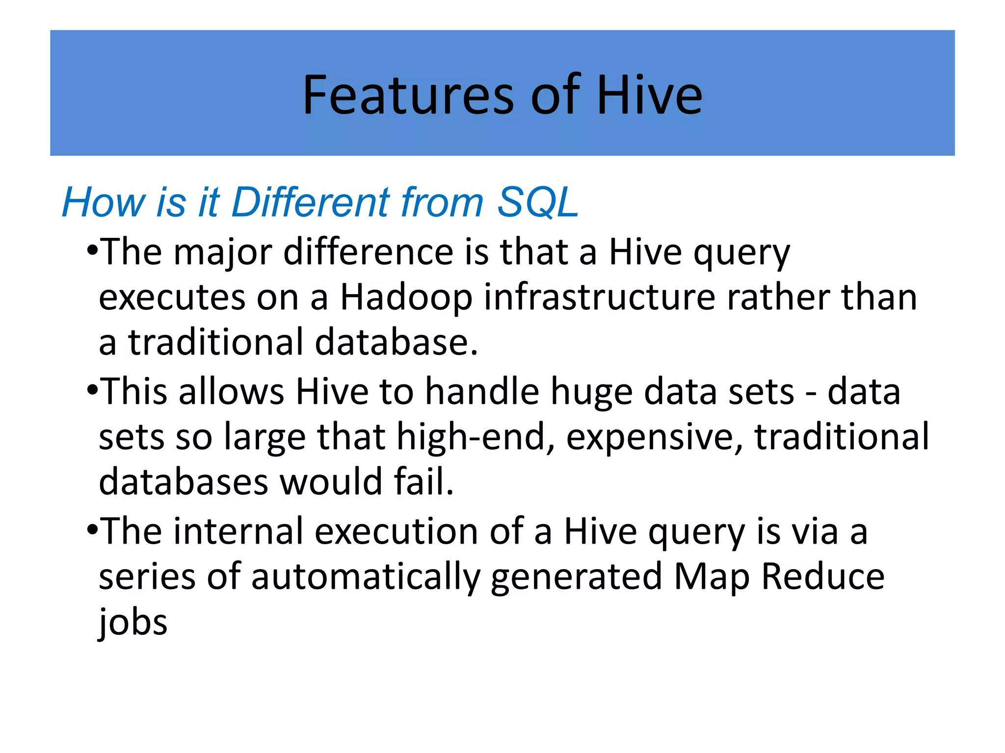Features of Hive
How is it Different from SQL
•The major difference is that a Hive query
executes on a Hadoop infrastructure rather than
a traditional database.
•This allows Hive to handle huge data sets - data
sets so large that high-end, expensive, traditional
databases would fail.
•The internal execution of a Hive query is via a
series of automatically generated Map Reduce
jobs
 