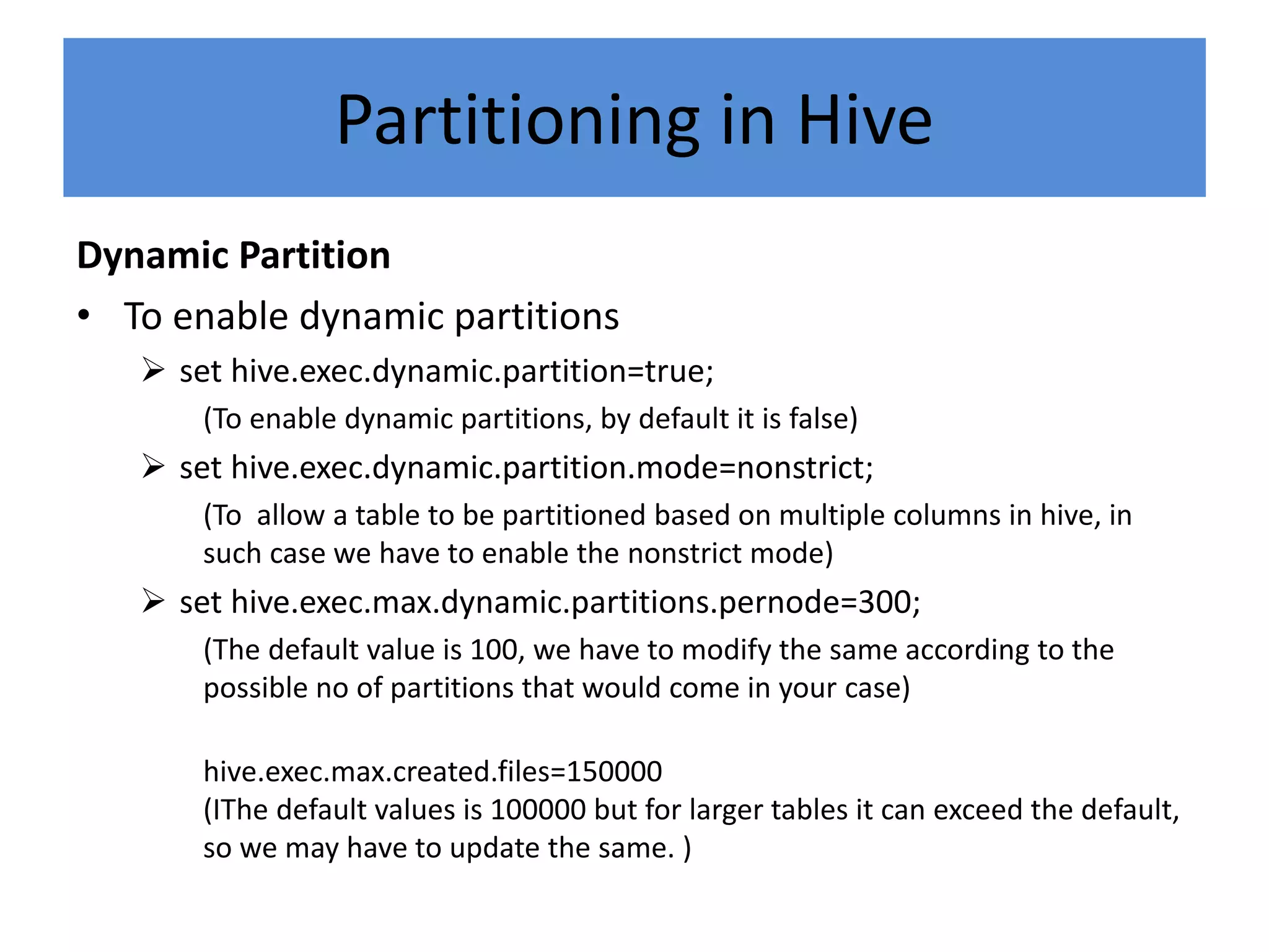 Partitioning in Hive
Dynamic Partition
• To enable dynamic partitions
 set hive.exec.dynamic.partition=true;
(To enable dynamic partitions, by default it is false)
 set hive.exec.dynamic.partition.mode=nonstrict;
(To allow a table to be partitioned based on multiple columns in hive, in
such case we have to enable the nonstrict mode)
 set hive.exec.max.dynamic.partitions.pernode=300;
(The default value is 100, we have to modify the same according to the
possible no of partitions that would come in your case)
hive.exec.max.created.files=150000
(IThe default values is 100000 but for larger tables it can exceed the default,
so we may have to update the same. )
 