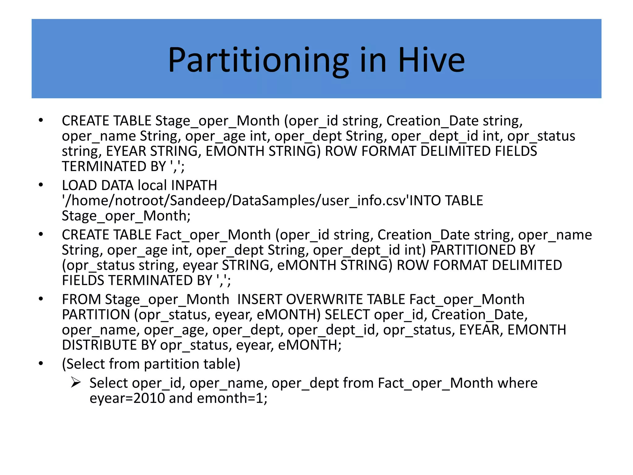 Partitioning in Hive
• CREATE TABLE Stage_oper_Month (oper_id string, Creation_Date string,
oper_name String, oper_age int, oper_dept String, oper_dept_id int, opr_status
string, EYEAR STRING, EMONTH STRING) ROW FORMAT DELIMITED FIELDS
TERMINATED BY ',';
• LOAD DATA local INPATH
'/home/notroot/Sandeep/DataSamples/user_info.csv'INTO TABLE
Stage_oper_Month;
• CREATE TABLE Fact_oper_Month (oper_id string, Creation_Date string, oper_name
String, oper_age int, oper_dept String, oper_dept_id int) PARTITIONED BY
(opr_status string, eyear STRING, eMONTH STRING) ROW FORMAT DELIMITED
FIELDS TERMINATED BY ',';
• FROM Stage_oper_Month INSERT OVERWRITE TABLE Fact_oper_Month
PARTITION (opr_status, eyear, eMONTH) SELECT oper_id, Creation_Date,
oper_name, oper_age, oper_dept, oper_dept_id, opr_status, EYEAR, EMONTH
DISTRIBUTE BY opr_status, eyear, eMONTH;
• (Select from partition table)
 Select oper_id, oper_name, oper_dept from Fact_oper_Month where
eyear=2010 and emonth=1;
 