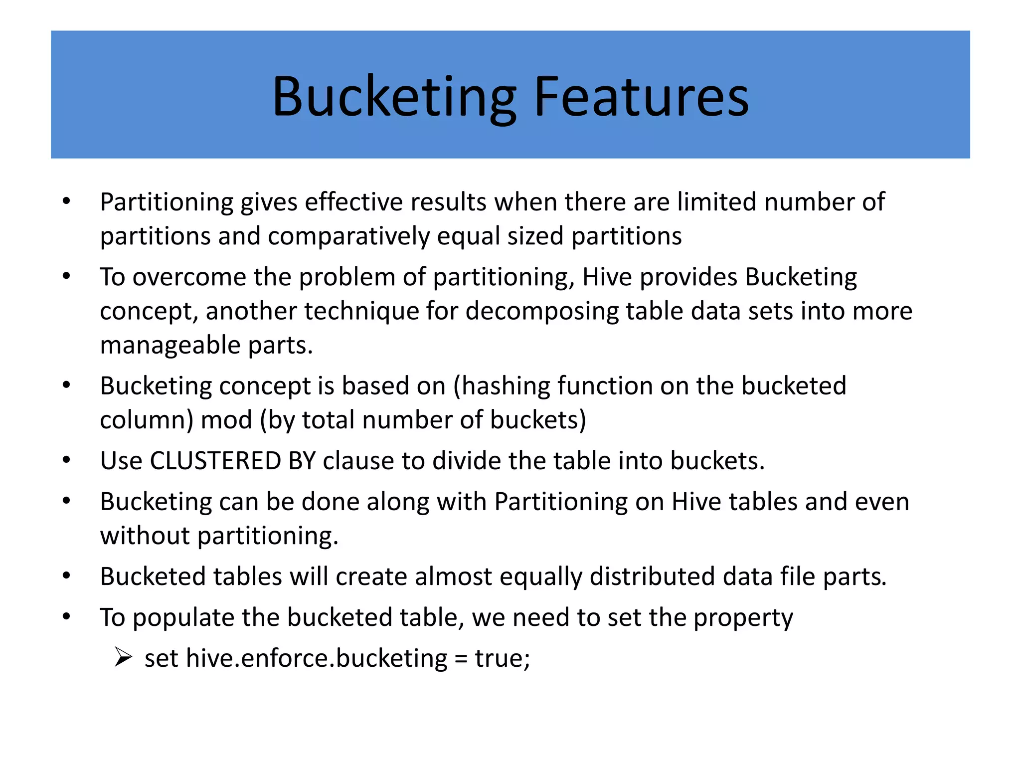 Bucketing Features
• Partitioning gives effective results when there are limited number of
partitions and comparatively equal sized partitions
• To overcome the problem of partitioning, Hive provides Bucketing
concept, another technique for decomposing table data sets into more
manageable parts.
• Bucketing concept is based on (hashing function on the bucketed
column) mod (by total number of buckets)
• Use CLUSTERED BY clause to divide the table into buckets.
• Bucketing can be done along with Partitioning on Hive tables and even
without partitioning.
• Bucketed tables will create almost equally distributed data file parts.
• To populate the bucketed table, we need to set the property
 set hive.enforce.bucketing = true;
 