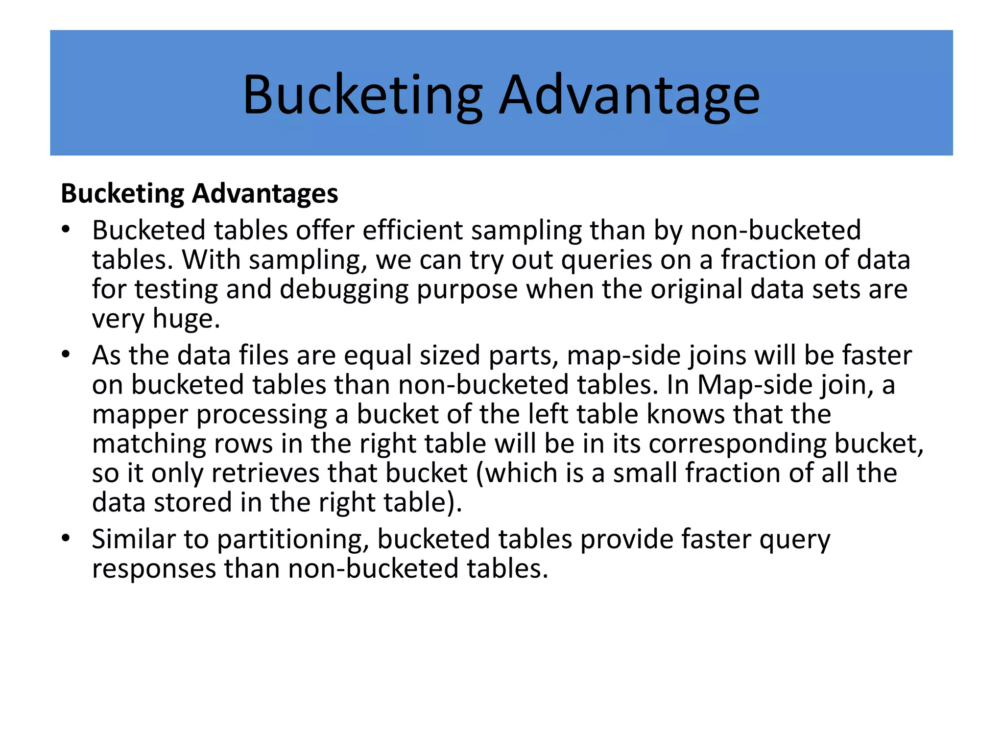 Bucketing Advantage
Bucketing Advantages
• Bucketed tables offer efficient sampling than by non-bucketed
tables. With sampling, we can try out queries on a fraction of data
for testing and debugging purpose when the original data sets are
very huge.
• As the data files are equal sized parts, map-side joins will be faster
on bucketed tables than non-bucketed tables. In Map-side join, a
mapper processing a bucket of the left table knows that the
matching rows in the right table will be in its corresponding bucket,
so it only retrieves that bucket (which is a small fraction of all the
data stored in the right table).
• Similar to partitioning, bucketed tables provide faster query
responses than non-bucketed tables.
 