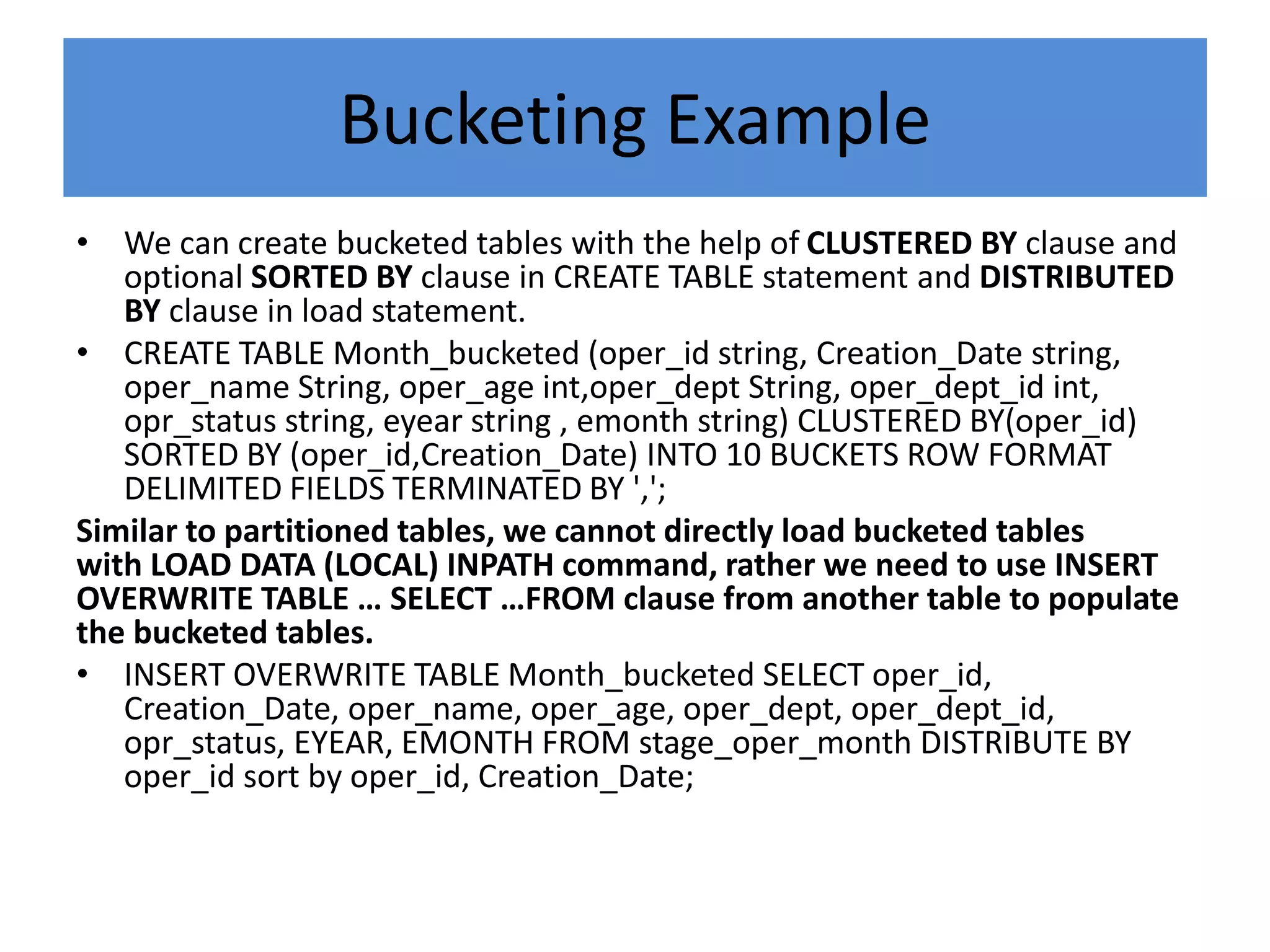 Bucketing Example
• We can create bucketed tables with the help of CLUSTERED BY clause and
optional SORTED BY clause in CREATE TABLE statement and DISTRIBUTED
BY clause in load statement.
• CREATE TABLE Month_bucketed (oper_id string, Creation_Date string,
oper_name String, oper_age int,oper_dept String, oper_dept_id int,
opr_status string, eyear string , emonth string) CLUSTERED BY(oper_id)
SORTED BY (oper_id,Creation_Date) INTO 10 BUCKETS ROW FORMAT
DELIMITED FIELDS TERMINATED BY ',';
Similar to partitioned tables, we cannot directly load bucketed tables
with LOAD DATA (LOCAL) INPATH command, rather we need to use INSERT
OVERWRITE TABLE … SELECT …FROM clause from another table to populate
the bucketed tables.
• INSERT OVERWRITE TABLE Month_bucketed SELECT oper_id,
Creation_Date, oper_name, oper_age, oper_dept, oper_dept_id,
opr_status, EYEAR, EMONTH FROM stage_oper_month DISTRIBUTE BY
oper_id sort by oper_id, Creation_Date;
 