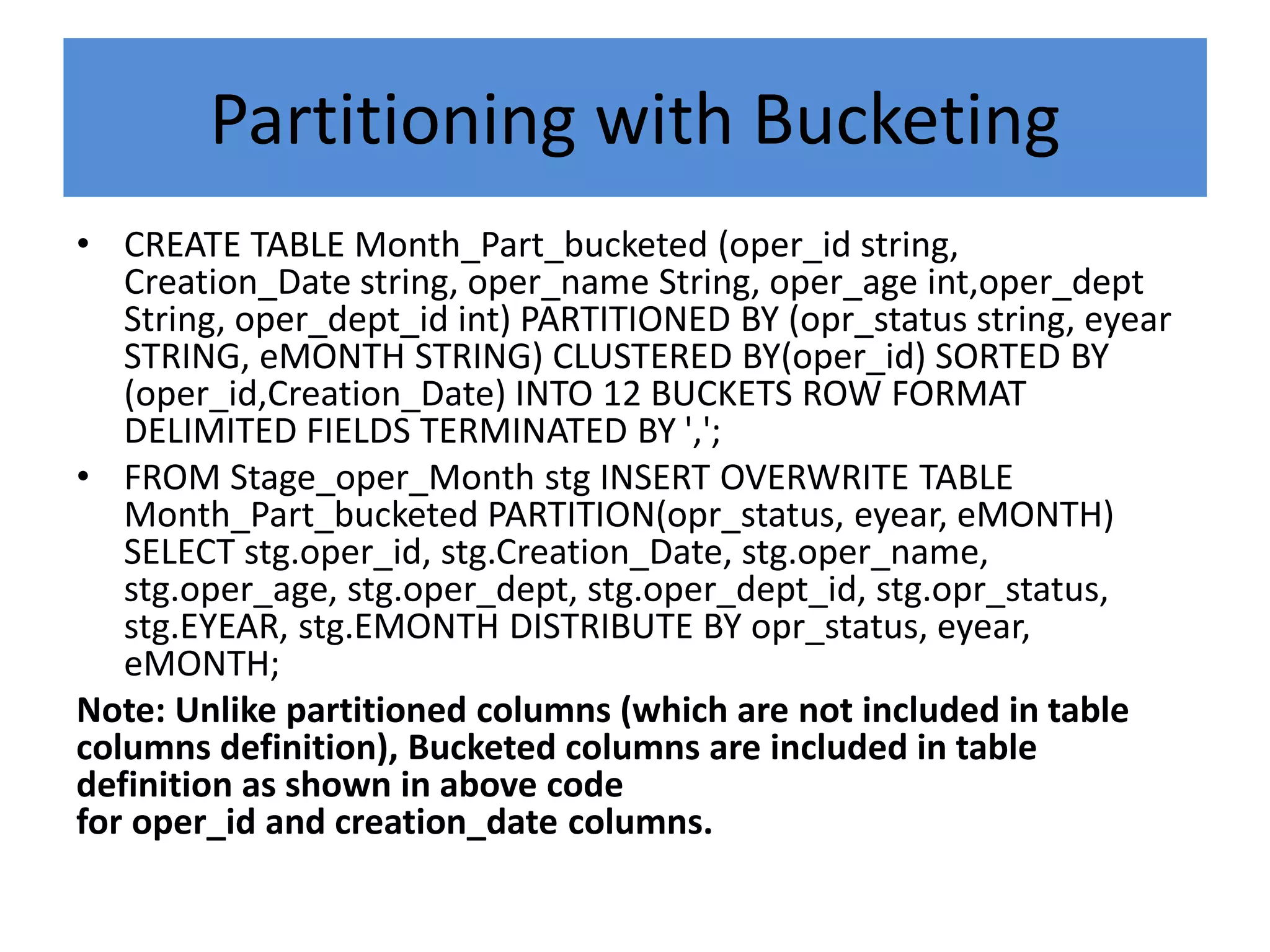 Partitioning with Bucketing
• CREATE TABLE Month_Part_bucketed (oper_id string,
Creation_Date string, oper_name String, oper_age int,oper_dept
String, oper_dept_id int) PARTITIONED BY (opr_status string, eyear
STRING, eMONTH STRING) CLUSTERED BY(oper_id) SORTED BY
(oper_id,Creation_Date) INTO 12 BUCKETS ROW FORMAT
DELIMITED FIELDS TERMINATED BY ',';
• FROM Stage_oper_Month stg INSERT OVERWRITE TABLE
Month_Part_bucketed PARTITION(opr_status, eyear, eMONTH)
SELECT stg.oper_id, stg.Creation_Date, stg.oper_name,
stg.oper_age, stg.oper_dept, stg.oper_dept_id, stg.opr_status,
stg.EYEAR, stg.EMONTH DISTRIBUTE BY opr_status, eyear,
eMONTH;
Note: Unlike partitioned columns (which are not included in table
columns definition), Bucketed columns are included in table
definition as shown in above code
for oper_id and creation_date columns.
 