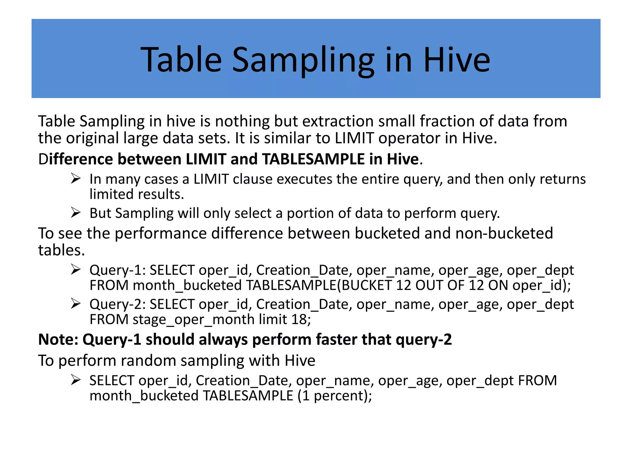 Table Sampling in Hive
Table Sampling in hive is nothing but extraction small fraction of data from
the original large data sets. It is similar to LIMIT operator in Hive.
Difference between LIMIT and TABLESAMPLE in Hive.
 In many cases a LIMIT clause executes the entire query, and then only returns
limited results.
 But Sampling will only select a portion of data to perform query.
To see the performance difference between bucketed and non-bucketed
tables.
 Query-1: SELECT oper_id, Creation_Date, oper_name, oper_age, oper_dept
FROM month_bucketed TABLESAMPLE(BUCKET 12 OUT OF 12 ON oper_id);
 Query-2: SELECT oper_id, Creation_Date, oper_name, oper_age, oper_dept
FROM stage_oper_month limit 18;
Note: Query-1 should always perform faster that query-2
To perform random sampling with Hive
 SELECT oper_id, Creation_Date, oper_name, oper_age, oper_dept FROM
month_bucketed TABLESAMPLE (1 percent);
 