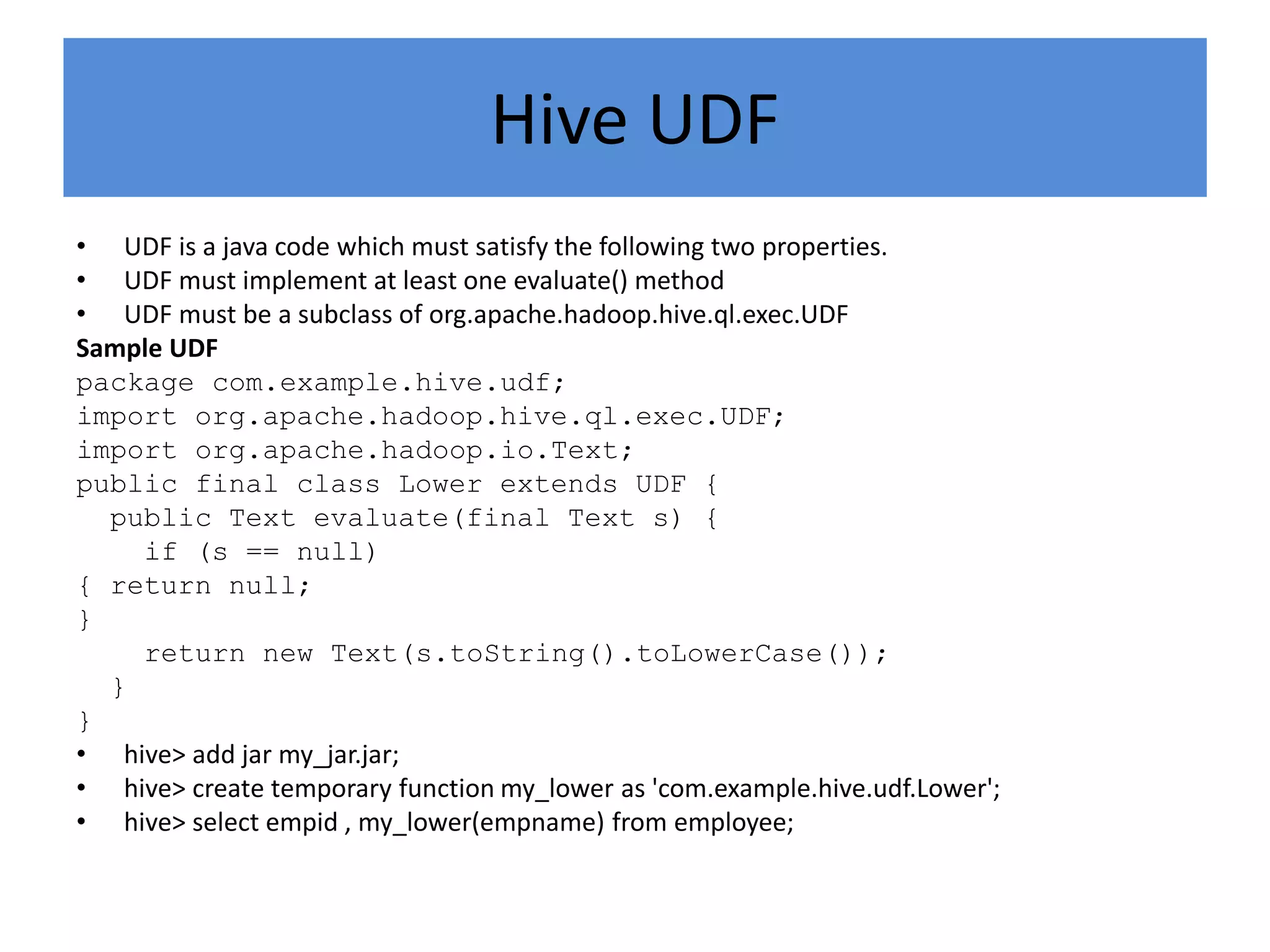 Hive UDF
• UDF is a java code which must satisfy the following two properties.
• UDF must implement at least one evaluate() method
• UDF must be a subclass of org.apache.hadoop.hive.ql.exec.UDF
Sample UDF
package com.example.hive.udf;
import org.apache.hadoop.hive.ql.exec.UDF;
import org.apache.hadoop.io.Text;
public final class Lower extends UDF {
public Text evaluate(final Text s) {
if (s == null)
{ return null;
}
return new Text(s.toString().toLowerCase());
}
}
• hive> add jar my_jar.jar;
• hive> create temporary function my_lower as 'com.example.hive.udf.Lower';
• hive> select empid , my_lower(empname) from employee;
 