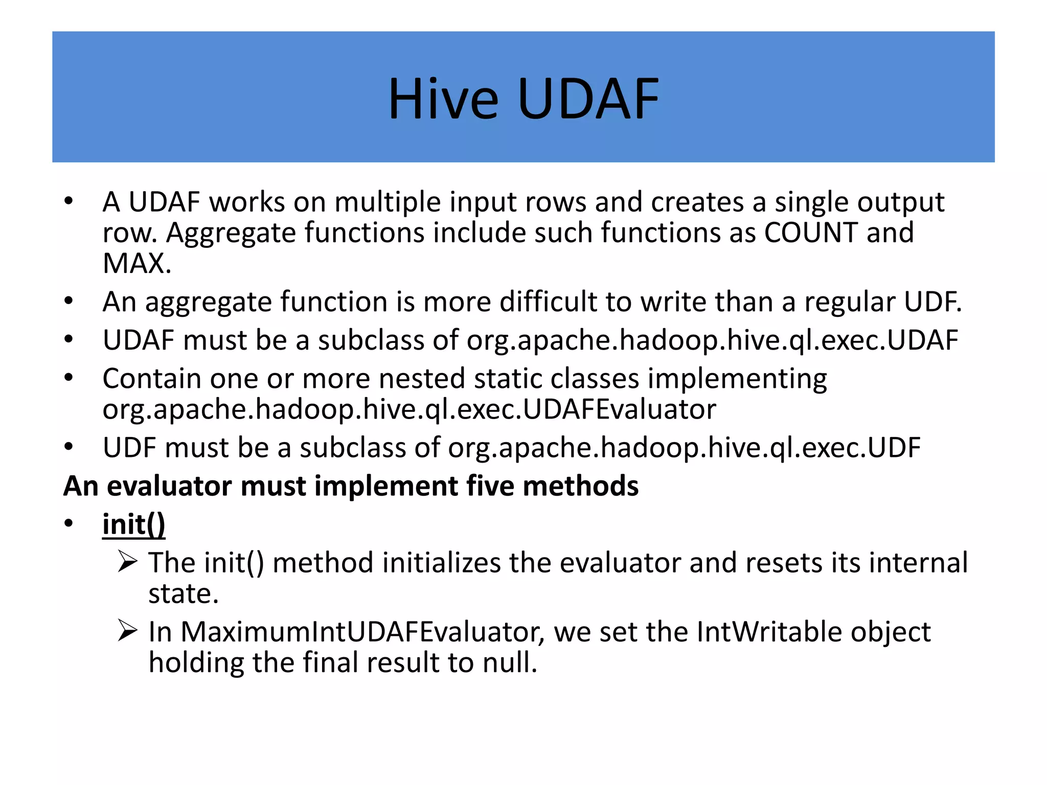 Hive UDAF
• A UDAF works on multiple input rows and creates a single output
row. Aggregate functions include such functions as COUNT and
MAX.
• An aggregate function is more difficult to write than a regular UDF.
• UDAF must be a subclass of org.apache.hadoop.hive.ql.exec.UDAF
• Contain one or more nested static classes implementing
org.apache.hadoop.hive.ql.exec.UDAFEvaluator
• UDF must be a subclass of org.apache.hadoop.hive.ql.exec.UDF
An evaluator must implement five methods
• init()
 The init() method initializes the evaluator and resets its internal
state.
 In MaximumIntUDAFEvaluator, we set the IntWritable object
holding the final result to null.
 