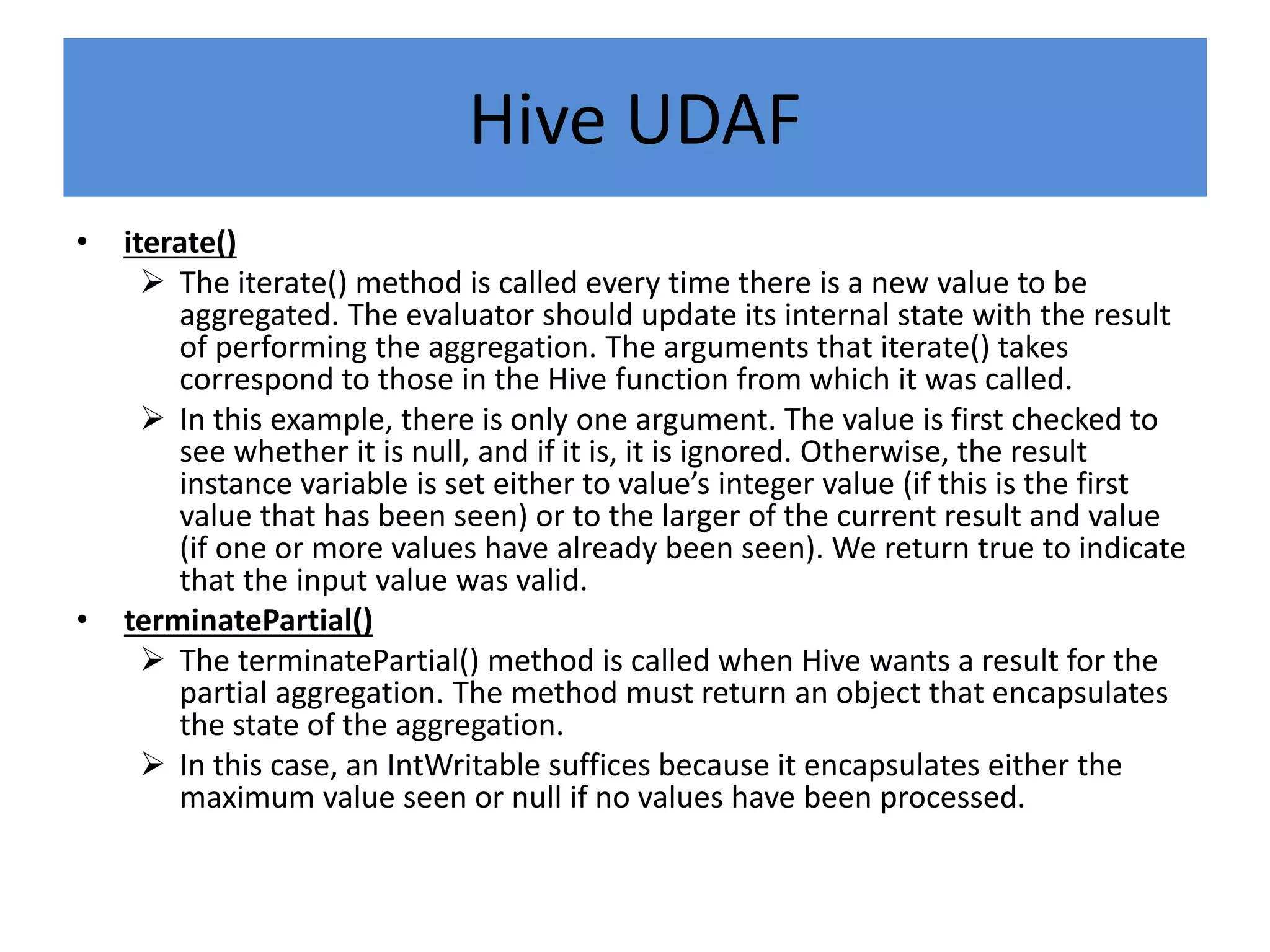 Hive UDAF
• iterate()
 The iterate() method is called every time there is a new value to be
aggregated. The evaluator should update its internal state with the result
of performing the aggregation. The arguments that iterate() takes
correspond to those in the Hive function from which it was called.
 In this example, there is only one argument. The value is first checked to
see whether it is null, and if it is, it is ignored. Otherwise, the result
instance variable is set either to value’s integer value (if this is the first
value that has been seen) or to the larger of the current result and value
(if one or more values have already been seen). We return true to indicate
that the input value was valid.
• terminatePartial()
 The terminatePartial() method is called when Hive wants a result for the
partial aggregation. The method must return an object that encapsulates
the state of the aggregation.
 In this case, an IntWritable suffices because it encapsulates either the
maximum value seen or null if no values have been processed.
 