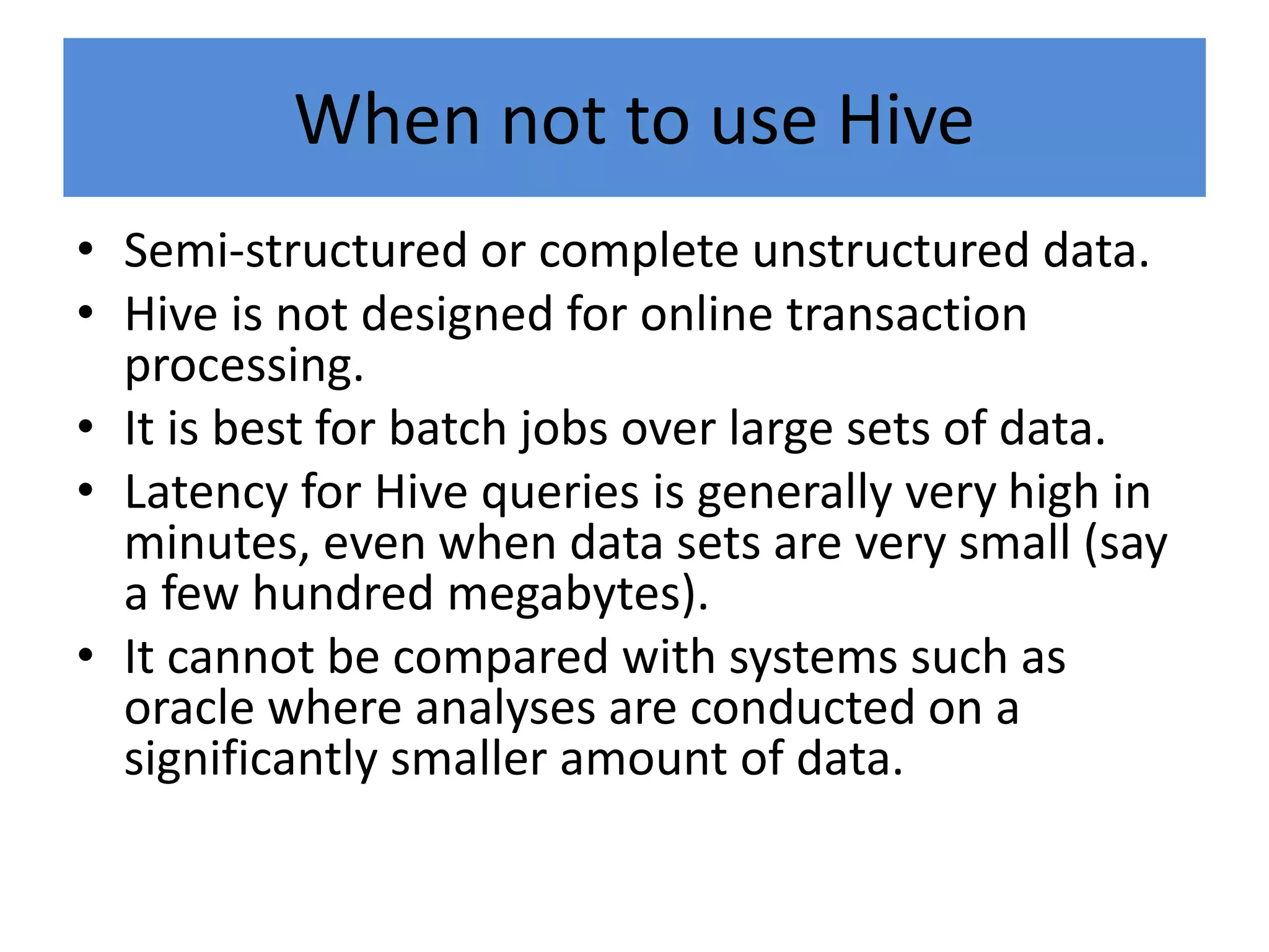 When not to use Hive
• Semi-structured or complete unstructured data.
• Hive is not designed for online transaction
processing.
• It is best for batch jobs over large sets of data.
• Latency for Hive queries is generally very high in
minutes, even when data sets are very small (say
a few hundred megabytes).
• It cannot be compared with systems such as
oracle where analyses are conducted on a
significantly smaller amount of data.
 