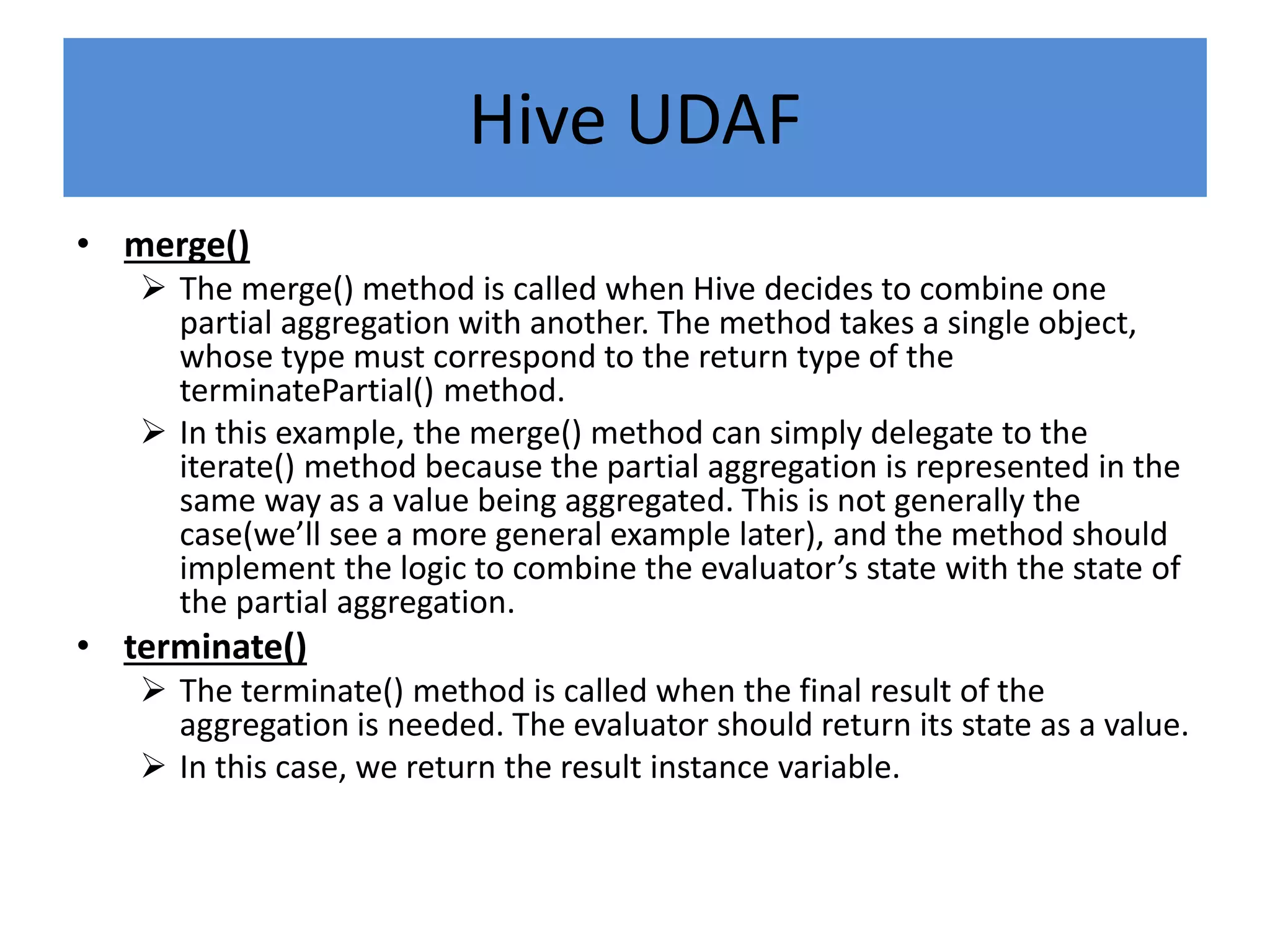 Hive UDAF
• merge()
 The merge() method is called when Hive decides to combine one
partial aggregation with another. The method takes a single object,
whose type must correspond to the return type of the
terminatePartial() method.
 In this example, the merge() method can simply delegate to the
iterate() method because the partial aggregation is represented in the
same way as a value being aggregated. This is not generally the
case(we’ll see a more general example later), and the method should
implement the logic to combine the evaluator’s state with the state of
the partial aggregation.
• terminate()
 The terminate() method is called when the final result of the
aggregation is needed. The evaluator should return its state as a value.
 In this case, we return the result instance variable.
 