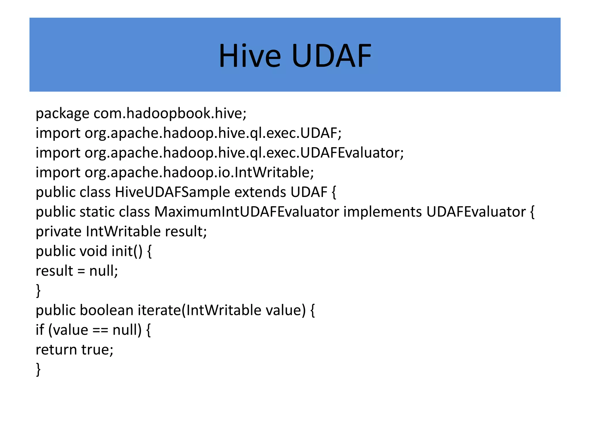 Hive UDAF
package com.hadoopbook.hive;
import org.apache.hadoop.hive.ql.exec.UDAF;
import org.apache.hadoop.hive.ql.exec.UDAFEvaluator;
import org.apache.hadoop.io.IntWritable;
public class HiveUDAFSample extends UDAF {
public static class MaximumIntUDAFEvaluator implements UDAFEvaluator {
private IntWritable result;
public void init() {
result = null;
}
public boolean iterate(IntWritable value) {
if (value == null) {
return true;
}
 