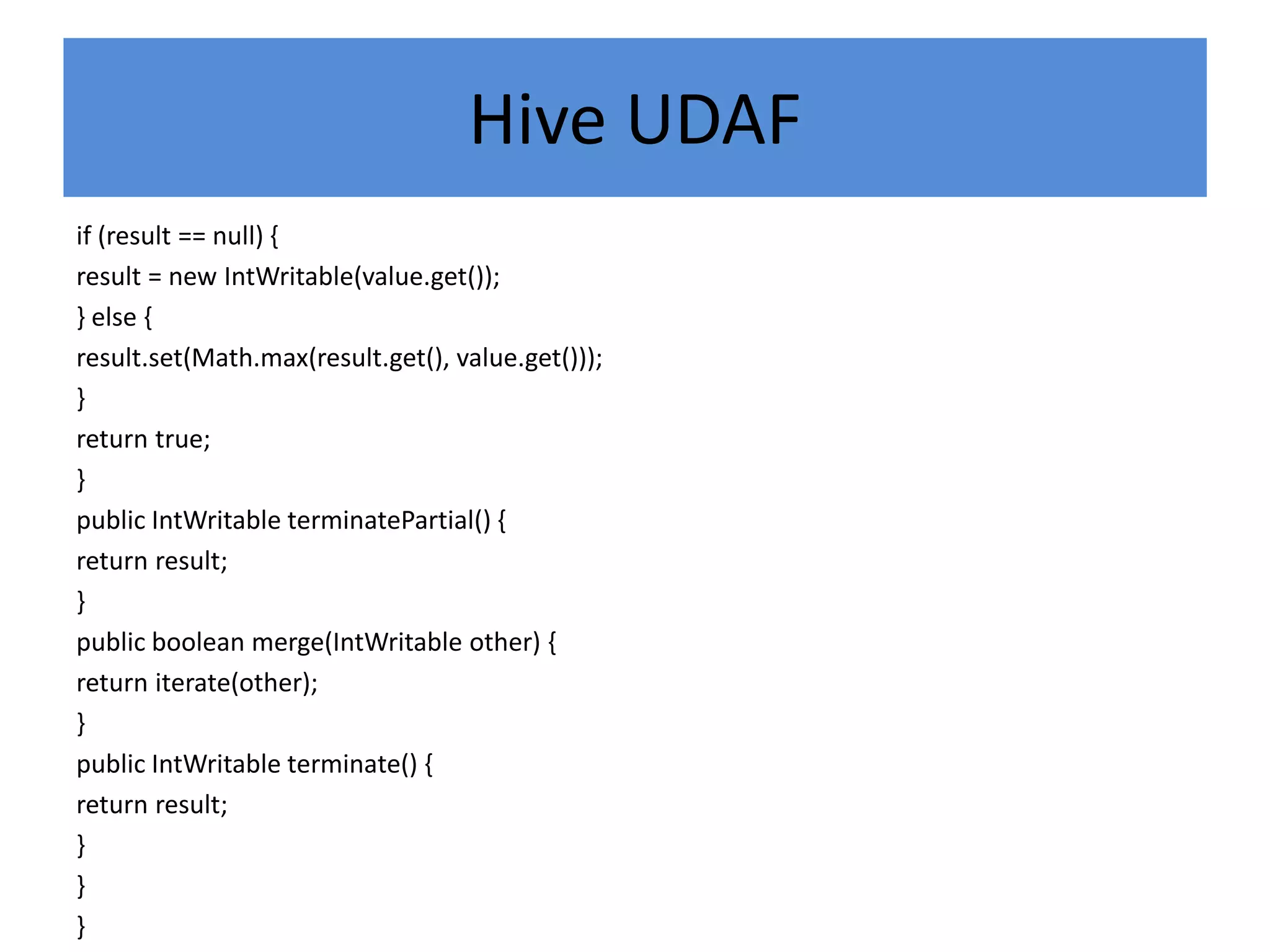 Hive UDAF
if (result == null) {
result = new IntWritable(value.get());
} else {
result.set(Math.max(result.get(), value.get()));
}
return true;
}
public IntWritable terminatePartial() {
return result;
}
public boolean merge(IntWritable other) {
return iterate(other);
}
public IntWritable terminate() {
return result;
}
}
}
 