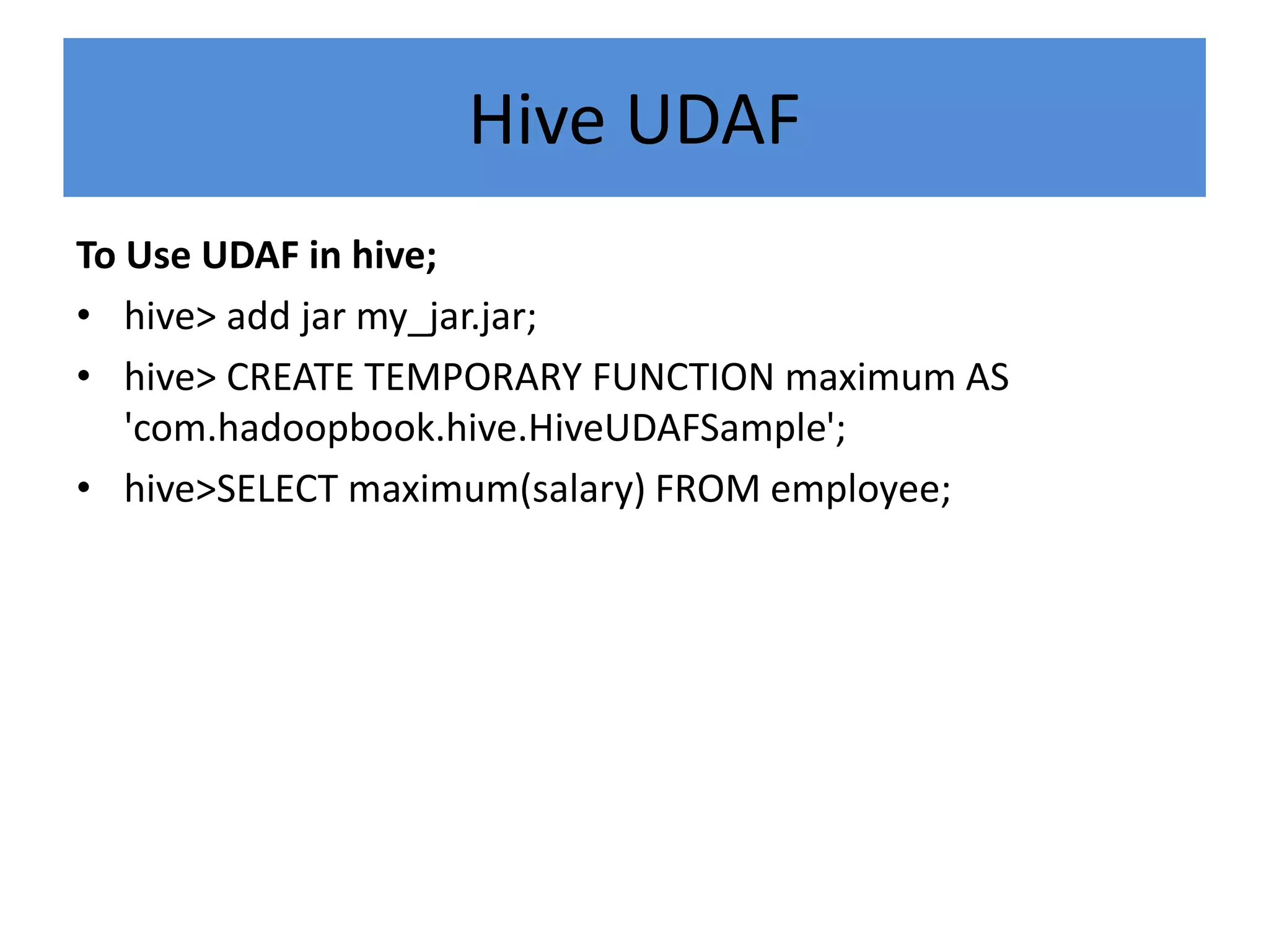 Hive UDAF
To Use UDAF in hive;
• hive> add jar my_jar.jar;
• hive> CREATE TEMPORARY FUNCTION maximum AS
'com.hadoopbook.hive.HiveUDAFSample';
• hive>SELECT maximum(salary) FROM employee;
 