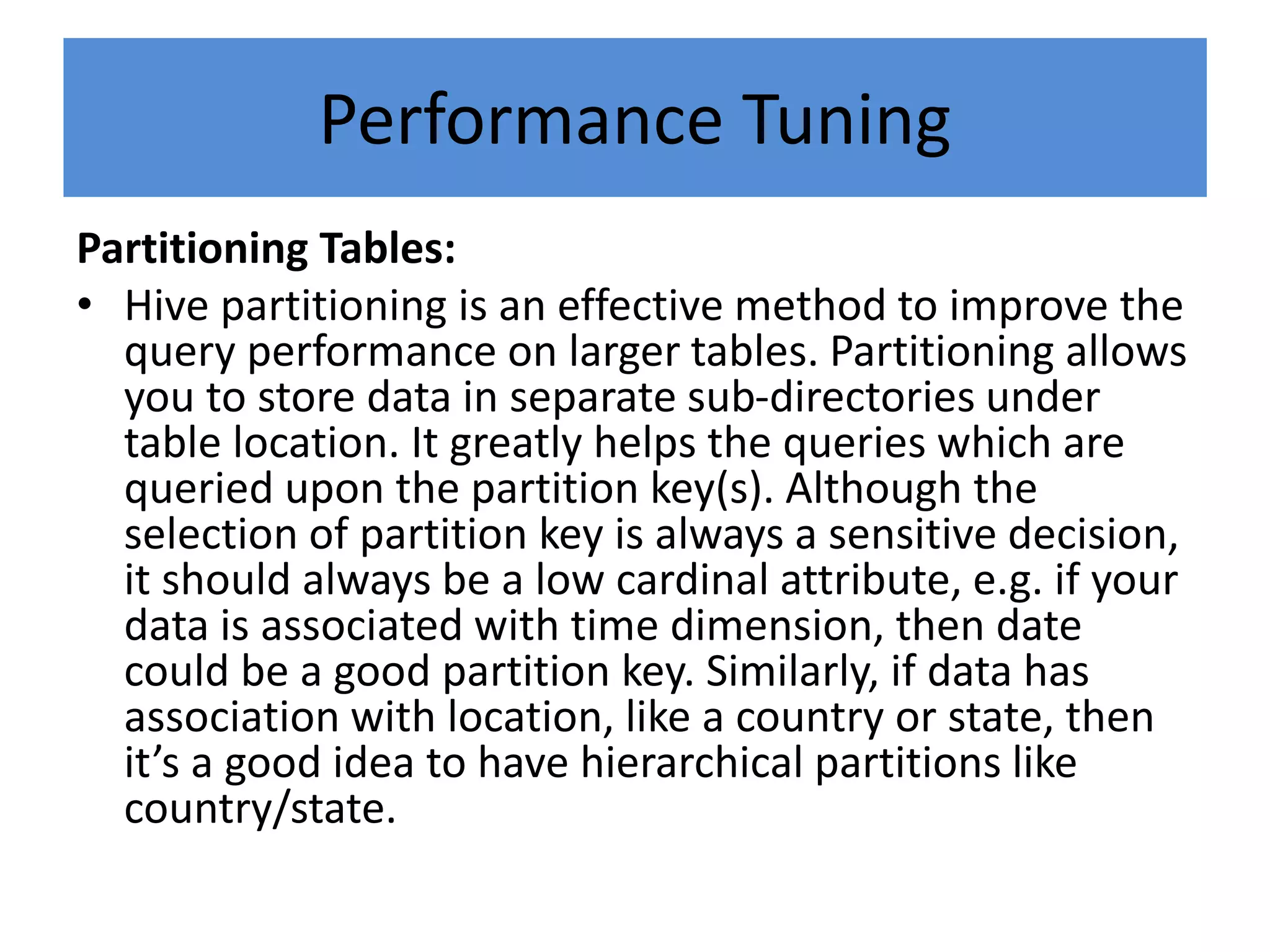 Performance Tuning
Partitioning Tables:
• Hive partitioning is an effective method to improve the
query performance on larger tables. Partitioning allows
you to store data in separate sub-directories under
table location. It greatly helps the queries which are
queried upon the partition key(s). Although the
selection of partition key is always a sensitive decision,
it should always be a low cardinal attribute, e.g. if your
data is associated with time dimension, then date
could be a good partition key. Similarly, if data has
association with location, like a country or state, then
it’s a good idea to have hierarchical partitions like
country/state.
 
