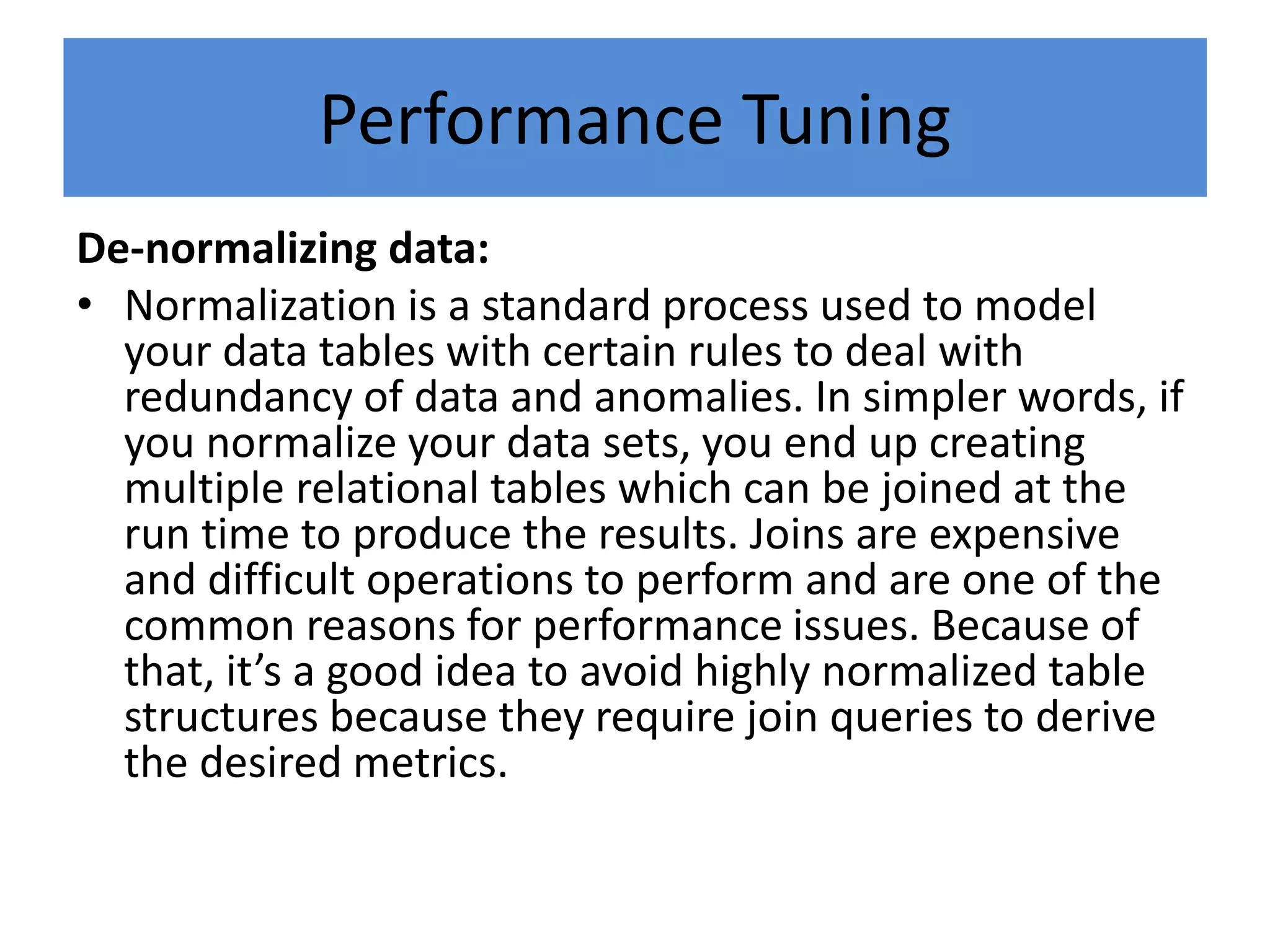 Performance Tuning
De-normalizing data:
• Normalization is a standard process used to model
your data tables with certain rules to deal with
redundancy of data and anomalies. In simpler words, if
you normalize your data sets, you end up creating
multiple relational tables which can be joined at the
run time to produce the results. Joins are expensive
and difficult operations to perform and are one of the
common reasons for performance issues. Because of
that, it’s a good idea to avoid highly normalized table
structures because they require join queries to derive
the desired metrics.
 