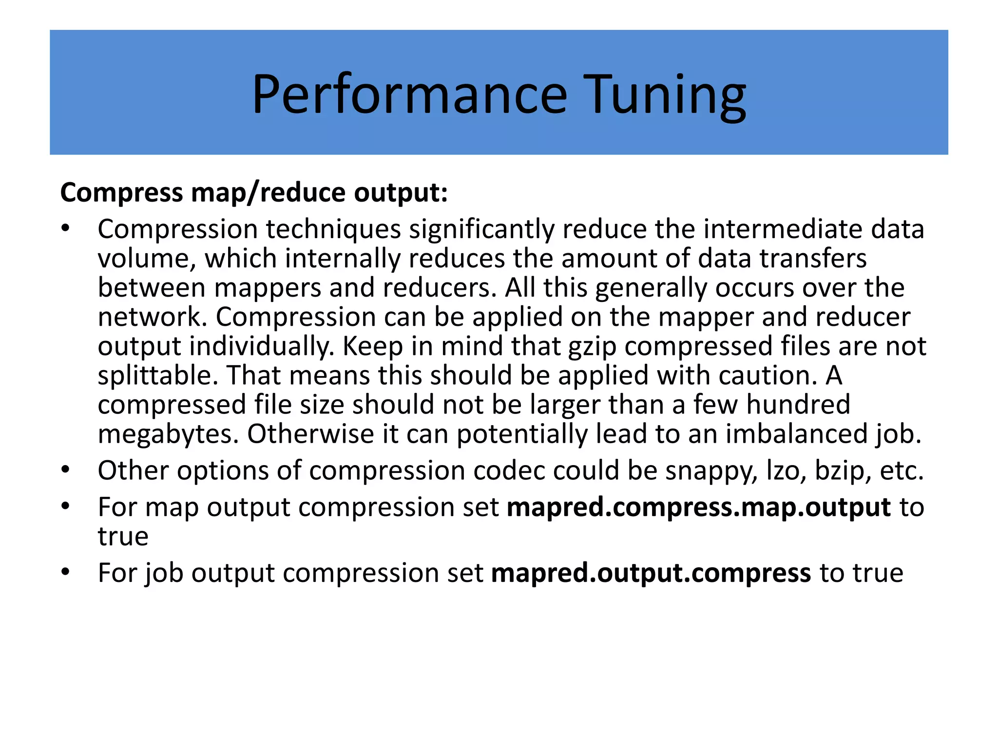 Performance Tuning
Compress map/reduce output:
• Compression techniques significantly reduce the intermediate data
volume, which internally reduces the amount of data transfers
between mappers and reducers. All this generally occurs over the
network. Compression can be applied on the mapper and reducer
output individually. Keep in mind that gzip compressed files are not
splittable. That means this should be applied with caution. A
compressed file size should not be larger than a few hundred
megabytes. Otherwise it can potentially lead to an imbalanced job.
• Other options of compression codec could be snappy, lzo, bzip, etc.
• For map output compression set mapred.compress.map.output to
true
• For job output compression set mapred.output.compress to true
 