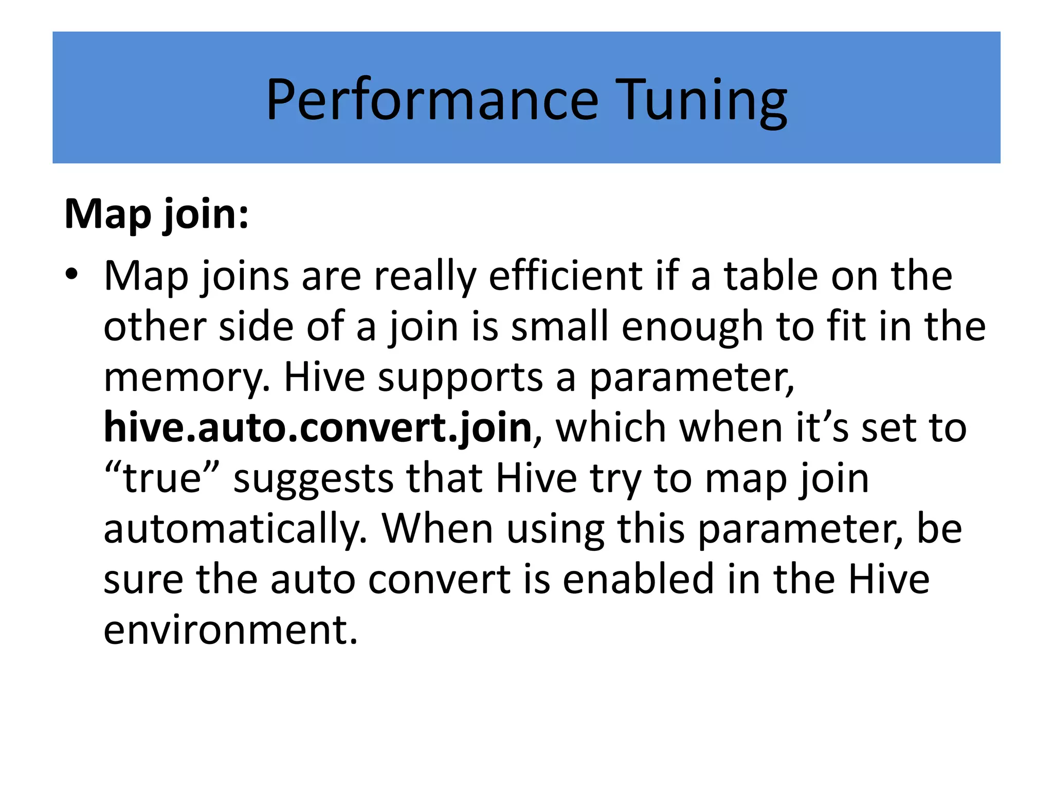Performance Tuning
Map join:
• Map joins are really efficient if a table on the
other side of a join is small enough to fit in the
memory. Hive supports a parameter,
hive.auto.convert.join, which when it’s set to
“true” suggests that Hive try to map join
automatically. When using this parameter, be
sure the auto convert is enabled in the Hive
environment.
 