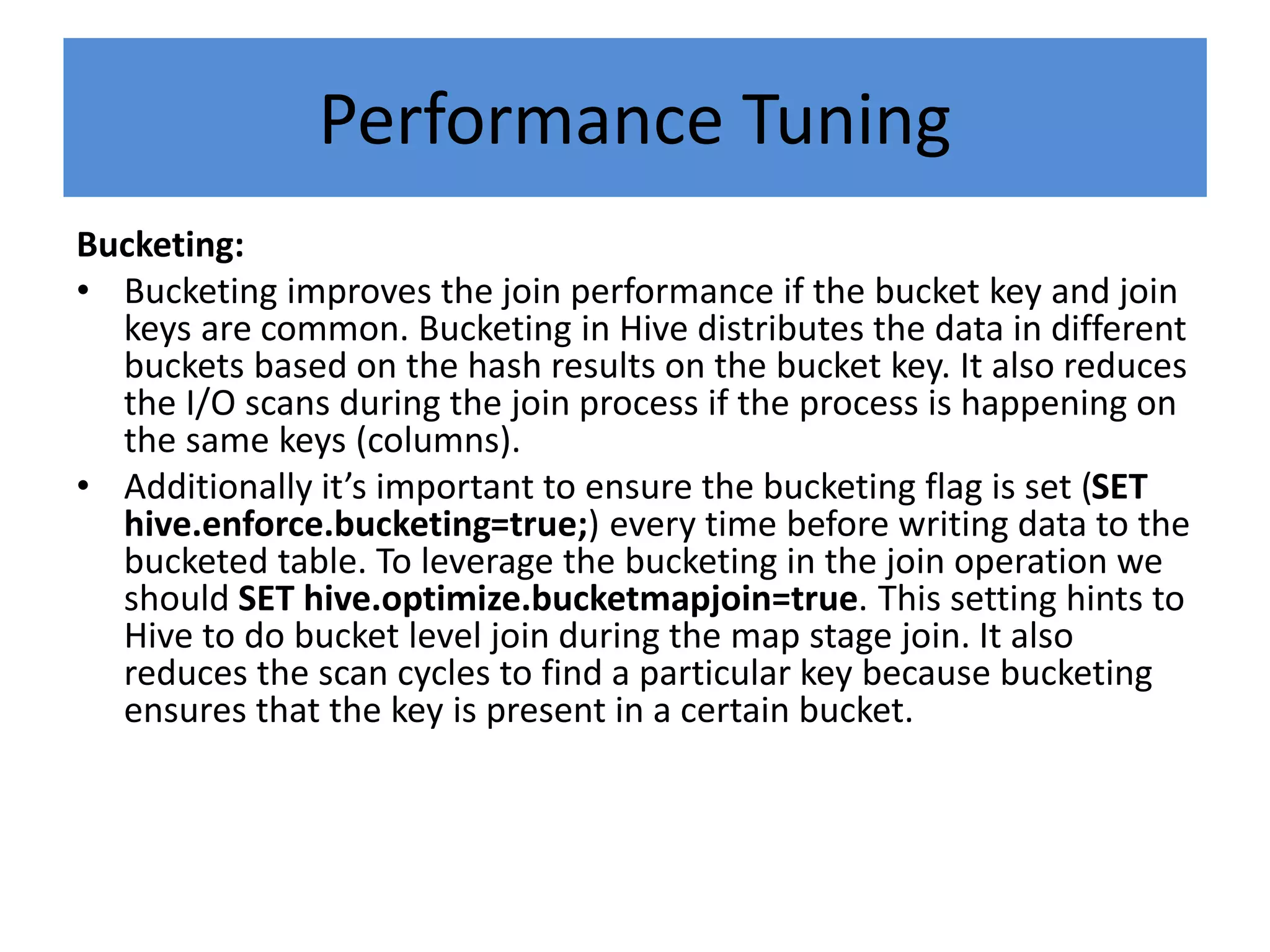 Performance Tuning
Bucketing:
• Bucketing improves the join performance if the bucket key and join
keys are common. Bucketing in Hive distributes the data in different
buckets based on the hash results on the bucket key. It also reduces
the I/O scans during the join process if the process is happening on
the same keys (columns).
• Additionally it’s important to ensure the bucketing flag is set (SET
hive.enforce.bucketing=true;) every time before writing data to the
bucketed table. To leverage the bucketing in the join operation we
should SET hive.optimize.bucketmapjoin=true. This setting hints to
Hive to do bucket level join during the map stage join. It also
reduces the scan cycles to find a particular key because bucketing
ensures that the key is present in a certain bucket.
 