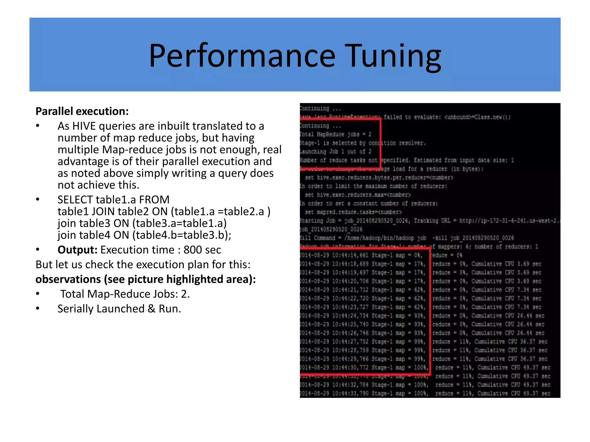 Performance Tuning
Parallel execution:
• As HIVE queries are inbuilt translated to a
number of map reduce jobs, but having
multiple Map-reduce jobs is not enough, real
advantage is of their parallel execution and
as noted above simply writing a query does
not achieve this.
• SELECT table1.a FROM
table1 JOIN table2 ON (table1.a =table2.a )
join table3 ON (table3.a=table1.a)
join table4 ON (table4.b=table3.b);
• Output: Execution time : 800 sec
But let us check the execution plan for this:
observations (see picture highlighted area):
• Total Map-Reduce Jobs: 2.
• Serially Launched & Run.
 