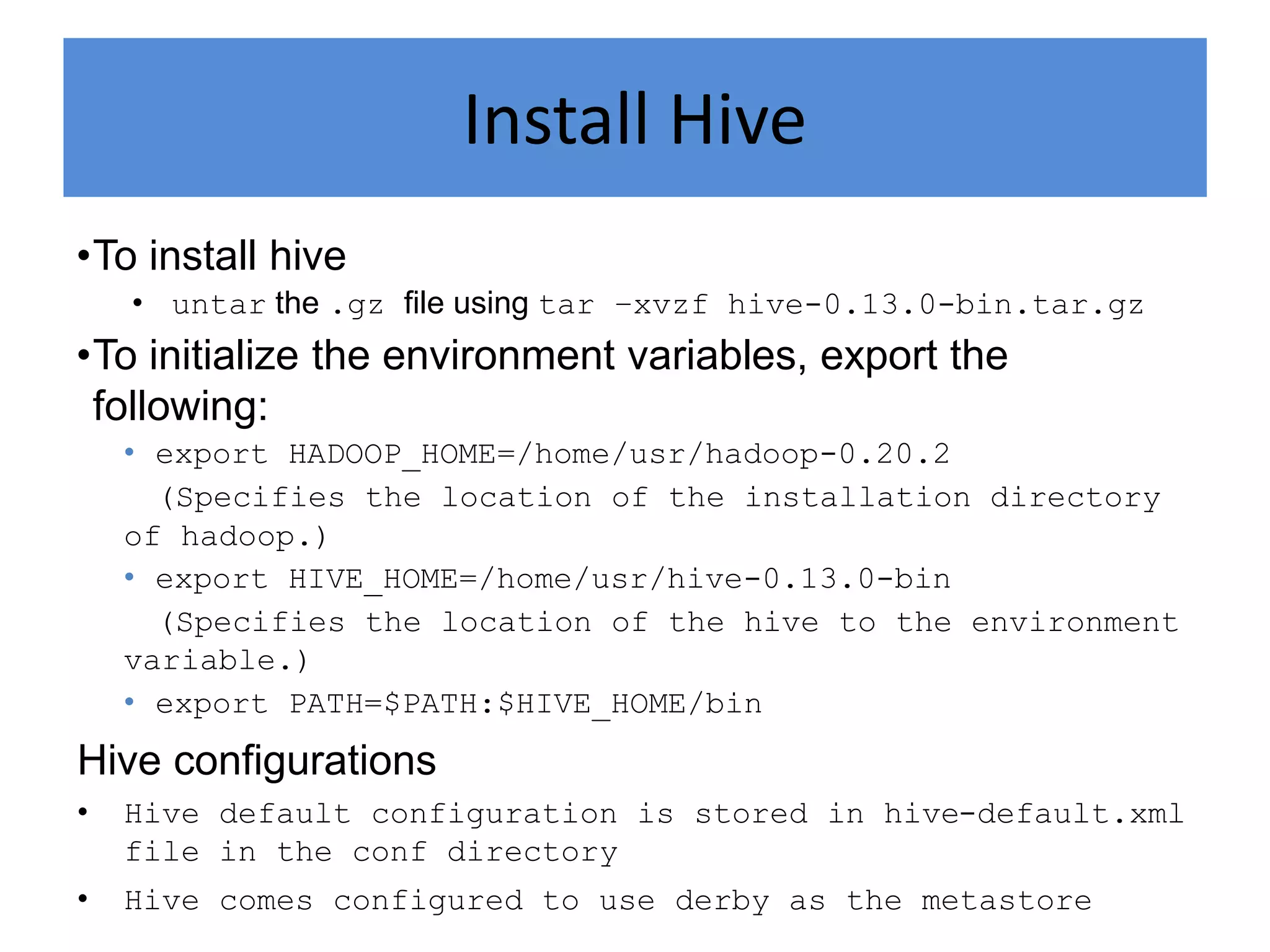Install Hive
•To install hive
• untar the .gz file using tar –xvzf hive-0.13.0-bin.tar.gz
•To initialize the environment variables, export the
following:
• export HADOOP_HOME=/home/usr/hadoop-0.20.2
(Specifies the location of the installation directory
of hadoop.)
• export HIVE_HOME=/home/usr/hive-0.13.0-bin
(Specifies the location of the hive to the environment
variable.)
• export PATH=$PATH:$HIVE_HOME/bin
Hive configurations
• Hive default configuration is stored in hive-default.xml
file in the conf directory
• Hive comes configured to use derby as the metastore
 