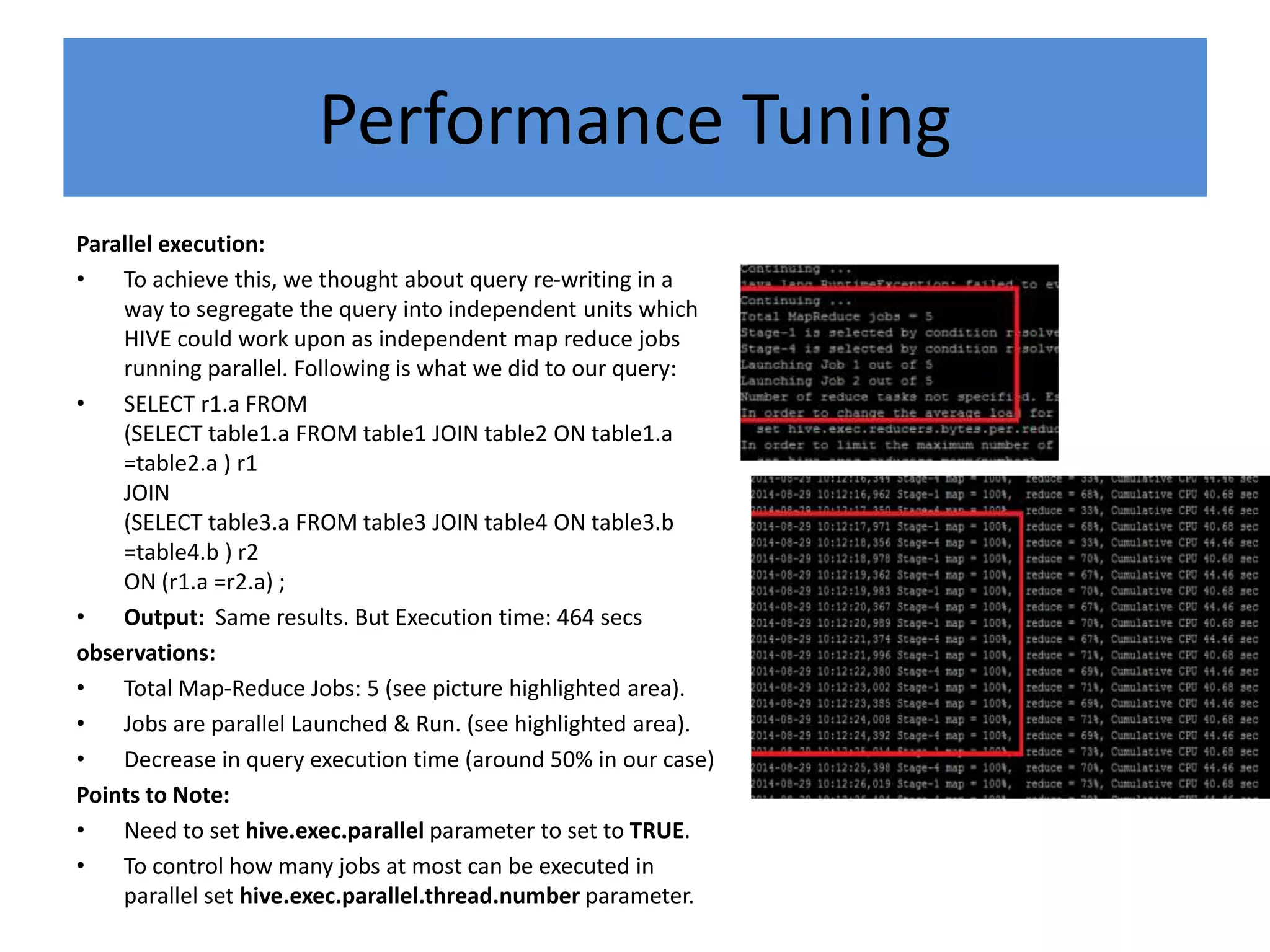 Performance Tuning
Parallel execution:
• To achieve this, we thought about query re-writing in a
way to segregate the query into independent units which
HIVE could work upon as independent map reduce jobs
running parallel. Following is what we did to our query:
• SELECT r1.a FROM
(SELECT table1.a FROM table1 JOIN table2 ON table1.a
=table2.a ) r1
JOIN
(SELECT table3.a FROM table3 JOIN table4 ON table3.b
=table4.b ) r2
ON (r1.a =r2.a) ;
• Output: Same results. But Execution time: 464 secs
observations:
• Total Map-Reduce Jobs: 5 (see picture highlighted area).
• Jobs are parallel Launched & Run. (see highlighted area).
• Decrease in query execution time (around 50% in our case)
Points to Note:
• Need to set hive.exec.parallel parameter to set to TRUE.
• To control how many jobs at most can be executed in
parallel set hive.exec.parallel.thread.number parameter.
 