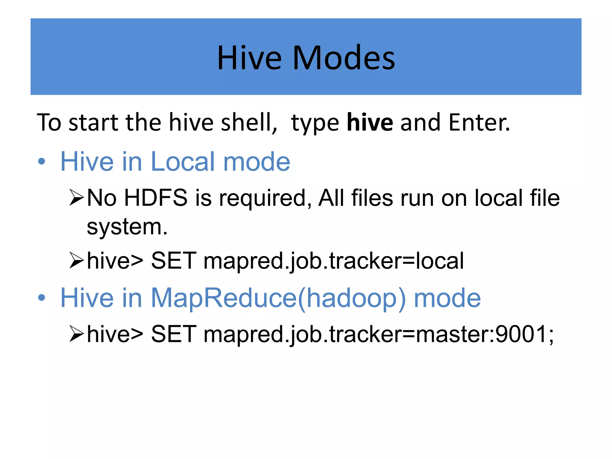 Hive Modes
To start the hive shell, type hive and Enter.
• Hive in Local mode
No HDFS is required, All files run on local file
system.
hive> SET mapred.job.tracker=local
• Hive in MapReduce(hadoop) mode
hive> SET mapred.job.tracker=master:9001;
 