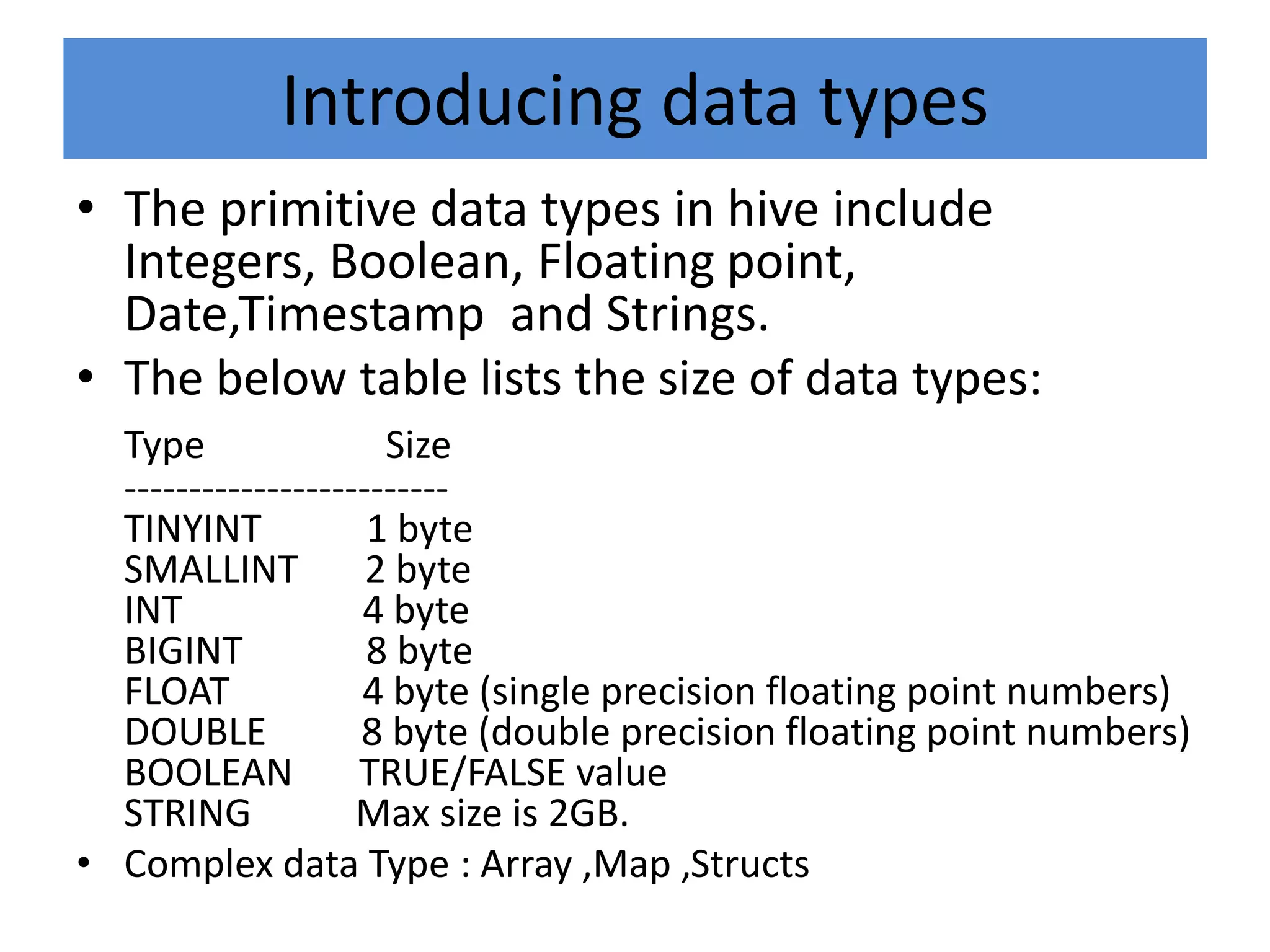 Introducing data types
• The primitive data types in hive include
Integers, Boolean, Floating point,
Date,Timestamp and Strings.
• The below table lists the size of data types:
Type Size
-------------------------
TINYINT 1 byte
SMALLINT 2 byte
INT 4 byte
BIGINT 8 byte
FLOAT 4 byte (single precision floating point numbers)
DOUBLE 8 byte (double precision floating point numbers)
BOOLEAN TRUE/FALSE value
STRING Max size is 2GB.
• Complex data Type : Array ,Map ,Structs
 
