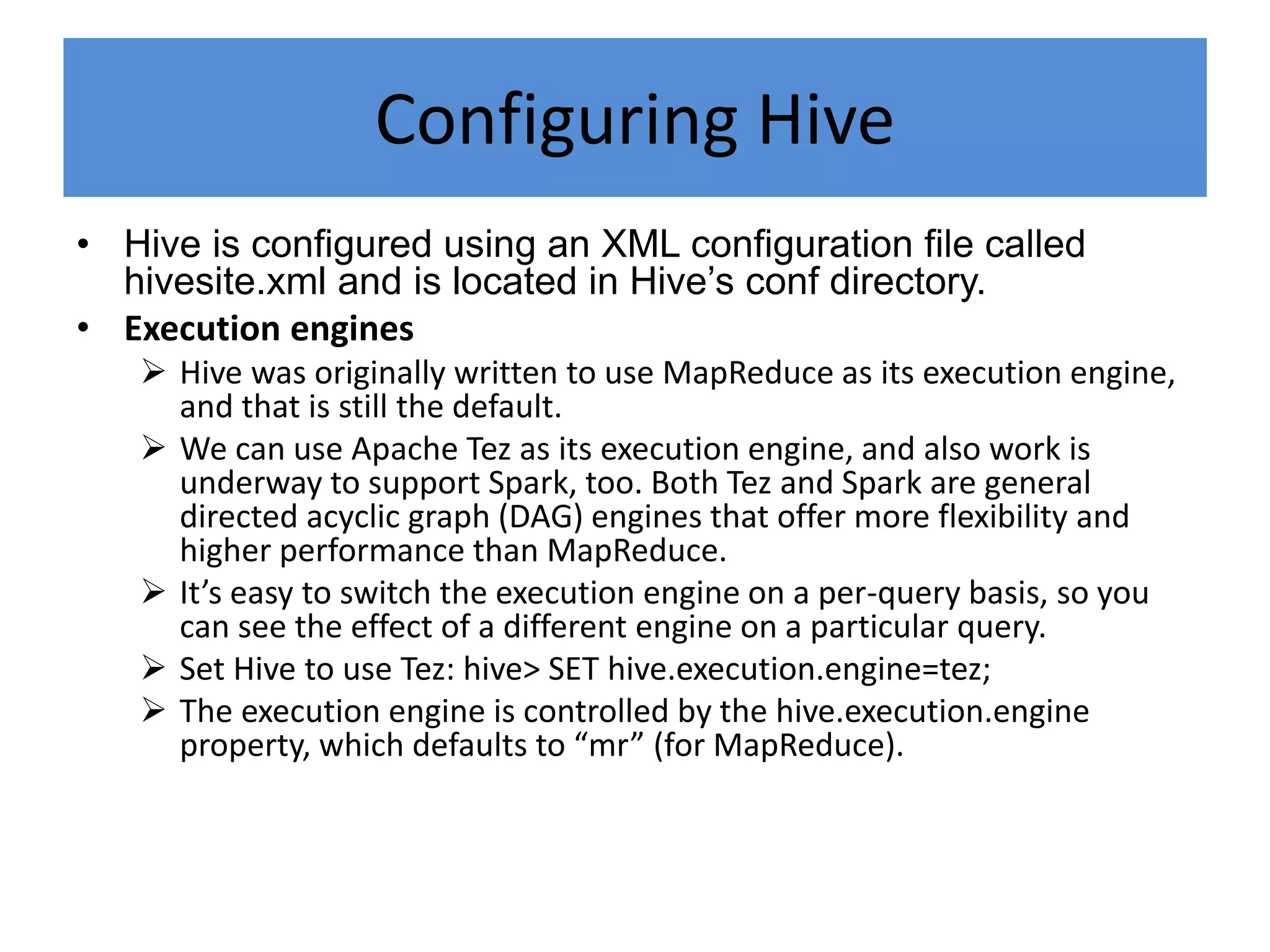 Configuring Hive
• Hive is configured using an XML configuration file called
hivesite.xml and is located in Hive’s conf directory.
• Execution engines
 Hive was originally written to use MapReduce as its execution engine,
and that is still the default.
 We can use Apache Tez as its execution engine, and also work is
underway to support Spark, too. Both Tez and Spark are general
directed acyclic graph (DAG) engines that offer more flexibility and
higher performance than MapReduce.
 It’s easy to switch the execution engine on a per-query basis, so you
can see the effect of a different engine on a particular query.
 Set Hive to use Tez: hive> SET hive.execution.engine=tez;
 The execution engine is controlled by the hive.execution.engine
property, which defaults to “mr” (for MapReduce).
 
