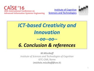 1
ICT-based Creativity and
Innovation
--oo--oo--
6. Conclusion & references
M.Missikoff
Institute of Sciences and Technologies of Cognition
ISTC-CNR, Rome
(michele.missikoff@cnr.it)
Institute of Cognitive
Sciences and Technologies
 