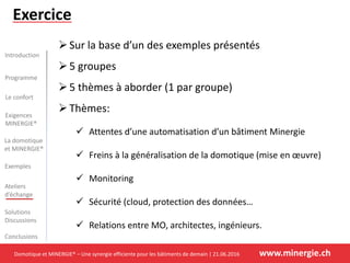 Domotique et MINERGIE® – Une synergie efficiente pour les bâtiments de demain | 21.06.2016 www.minergie.ch
Introduction
Programme
Le confort
La domotique
et MINERGIE®
Exemples
Ateliers
d’échange
Solutions
Discussions
Conclusions
Exigences
MINERGIE®
Exercice
Sur la base d’un des exemples présentés
5 groupes
5 thèmes à aborder (1 par groupe)
Thèmes:
 Attentes d’une automatisation d’un bâtiment Minergie
 Freins à la généralisation de la domotique (mise en œuvre)
 Monitoring
 Sécurité (cloud, protection des données…
 Relations entre MO, architectes, ingénieurs.
 