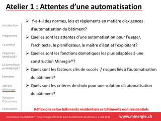 Domotique et MINERGIE® – Une synergie efficiente pour les bâtiments de demain | 21.06.2016 www.minergie.ch
Introduction
Programme
Le confort
La domotique
et MINERGIE®
Exemples
Ateliers
d’échange
Solutions
Discussions
Conclusions
Exigences
MINERGIE®
Atelier 1 : Attentes d’une automatisation
 Y-a-t-il des normes, lois et règlements en matière d’exigences
d’automatisation du bâtiment?
 Quelles sont les attentes d’une automatisation pour l’usager,
l’architecte, le planificateur, le maître d’état et l’exploitant?
 Quelles sont les fonctions domotiques les plus adaptées à une
construction Minergie®?
 Quels sont les facteurs clés de succès / risques liés à l’automatisation
du bâtiment?
 Quels sont les critères de choix pour une solution d’automatisation
du bâtiment?
Réflexions selon bâtiments résidentiels vs bâtiments non résidentiels
 