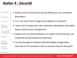 Domotique et MINERGIE® – Une synergie efficiente pour les bâtiments de demain | 21.06.2016 www.minergie.ch
Introduction
Programme
Le confort
La domotique
et MINERGIE®
Exemples
Ateliers
d’échange
Solutions
Discussions
Conclusions
Exigences
MINERGIE®
Atelier 4 : Sécurité
 Quelles sont les fonctions de sécurité offertes par une installation
domotique?
 Y-a-t- des restrictions d’usage et des exigences à respecter?
 Quels sont les risques liés à des installations domotiques accessibles
depuis Internet et les smartphones?
 Quelles sont vos recommandations en matière de sécurité pour une
installation d’automatisation du bâtiment?
 L’arrivée des géants d’Internet (Homekit d’Apple, Google Brillo,
Microsoft for IoT) constitue-t-elle de nouveaux risques? Pourquoi?
 
