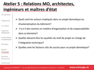Domotique et MINERGIE® – Une synergie efficiente pour les bâtiments de demain | 21.06.2016 www.minergie.ch
Introduction
Programme
Le confort
La domotique
et MINERGIE®
Exemples
Ateliers
d’échange
Solutions
Discussions
Conclusions
Exigences
MINERGIE®
Atelier 5 : Relations MO, architectes,
ingénieurs et maîtres d’état
 Quels sont les acteurs impliqués dans un projet domotique ou
d’automatisation du bâtiment?
 Y-a-t-il des normes en matière d’organisation et de responsabilités
dans ce domaine?
 Quelles doivent être les qualités du chef de projet en charge de
l’intégration technique?
 Quelles sont les facteurs clés de succès pour un projet domotique?
 