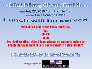 Break down your clients into 3 categories:
-past
-present
-future
How do these clients differ? Learn a hands on approach on how to
handle staying in front of each one so you have a client for life!
Brought to you by:
When: July 27, 2016 from 11am to 1pm
Location: Lake Houston Office
 